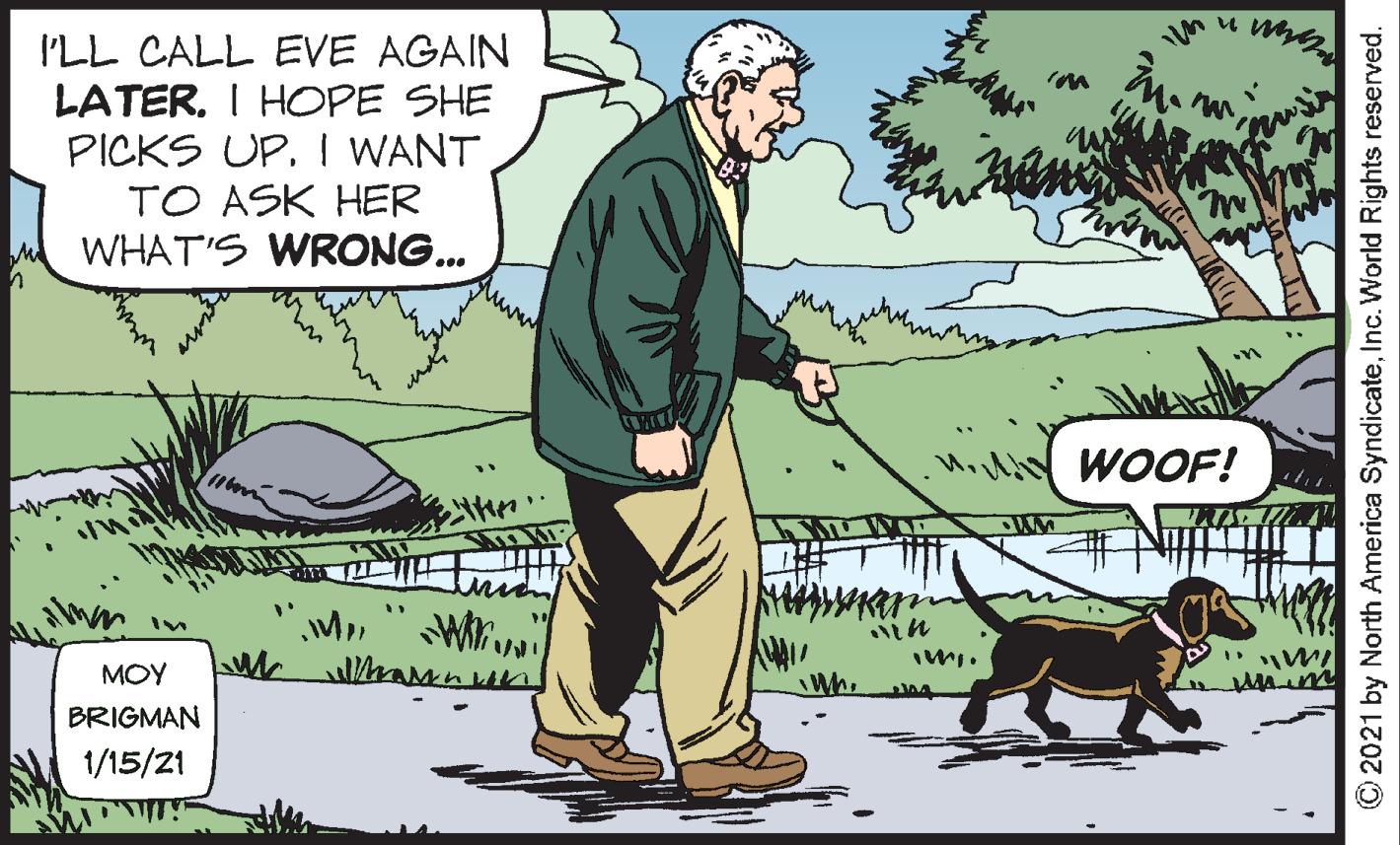 Canidae OCR: I'LL CALL EVE AGAIN LATER. I HOPE SHE PICKS UP. I WANT TO ASK HER WHAT'S WRONG... WOOF! MOY BRIGMAN 1/15/21 O2021 by North America SyndicateInc. World Rights reserved. I'LL CALL EVE AGAIN LATER. I HOPE SHE PICKS UP. I WANT TO ASK HER WHAT'S WRONG... WOOF! MOY BRIGMAN 1/15/21 O2021 by North America SyndicateInc. World Rights reserved.