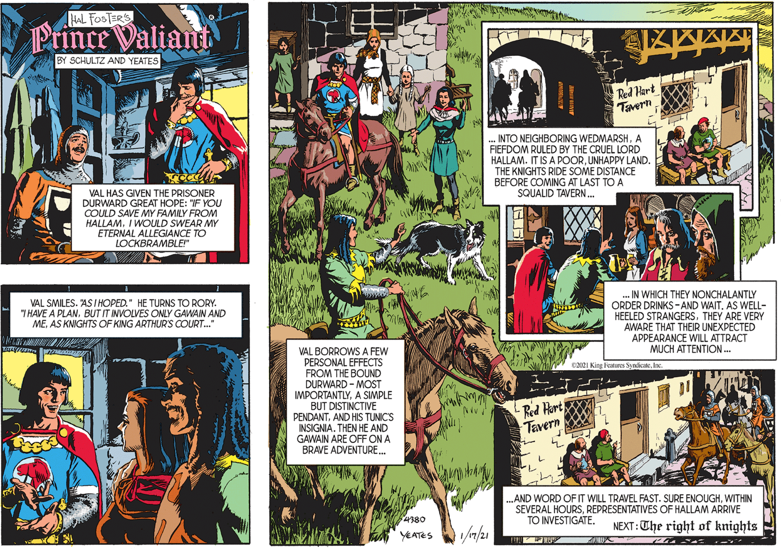 Line OCR: HAL FOSTER'S Prince Valian VAL SMILES. "AS I HOPED." HE TURNS TO RORY. "I HAVE A PLANBUT IT INVOLVES ONLY GAWAIN AND MEAS KNIGHTS OF KING ARTHUR'S COURT.." BY SCHULTZ AND YEATES VAL HAS GIVEN THE PRISONER DURWARD GREAT HOPE: "IF YOU COULD SAVE MY FAMILY FROM HALLAMI WOULD SWEAR MY ETERNAL ALLEGIANCE TO LOCKBRAMBLE!" Red Hart Tavern INTO NEIGHBORING WEDMARSHA FIEFDOM RULED BY THE CRUEL LORD HALLAM. IT IS A POORUNHAPPY LAND. THE KNIGHTS RIDE SOME DISTANCE BEFORE COMING AT LAST TO A SQUALID TAVERN. . IN WHICH THEY NONCHALANTLY ORDER DRINKS-AND WAIT. AS WELL- HEELED STRANGERSTHEY ARE VERY AWARE THAT THEIR UNEXPECTED APPEARANCE WILL ATTRACT MUCH ATTENTION.. VAL BORROWS A FEW PERSONAL EFFECTS FROM THE BOUND DURWARD - MOST IMPORTANTLYA SIMPLE BUT DISTINCTIVE C2021 King Features SyndicateInc. LLL PENDANTAND HIS TUNIC'S INSIGNIA. THEN GAWAIN ARE OFF ON A BRAVE ADVENTURE... Red Hort Tavern AND ..AND WORD OF IT WILL TRAVEL FAST. SURE ENOUGHWITHIN SEVERAL HOURSREPRESENTATIVES OF HALLAM ARRIVE TO INVESTIGATE. 4380 NEXT:The right of knights YEATES HAL FOSTER'S Prince Valian VAL SMILES. "AS I HOPED." HE TURNS TO RORY. "I HAVE A PLANBUT IT INVOLVES ONLY GAWAIN AND MEAS KNIGHTS OF KING ARTHUR'S COURT.." BY SCHULTZ AND YEATES VAL HAS GIVEN THE PRISONER DURWARD GREAT HOPE: "IF YOU COULD SAVE MY FAMILY FROM HALLAMI WOULD SWEAR MY ETERNAL ALLEGIANCE TO LOCKBRAMBLE!" Red Hart Tavern INTO NEIGHBORING WEDMARSHA FIEFDOM RULED BY THE CRUEL LORD HALLAM. IT IS A POORUNHAPPY LAND. THE KNIGHTS RIDE SOME DISTANCE BEFORE COMING AT LAST TO A SQUALID TAVERN. . IN WHICH THEY NONCHALANTLY ORDER DRINKS-AND WAIT. AS WELL- HEELED STRANGERSTHEY ARE VERY AWARE THAT THEIR UNEXPECTED APPEARANCE WILL ATTRACT MUCH ATTENTION.. VAL BORROWS A FEW PERSONAL EFFECTS FROM THE BOUND DURWARD - MOST IMPORTANTLYA SIMPLE BUT DISTINCTIVE C2021 King Features SyndicateInc. LLL PENDANTAND HIS TUNIC'S INSIGNIA. THEN GAWAIN ARE OFF ON A BRAVE ADVENTURE... Red Hort Tavern AND ..AND WORD OF IT WILL TRAVEL FAST. SURE ENOUGHWITHIN SEVERAL HOURSREPRESENTATIVES OF HALLAM ARRIVE TO INVESTIGATE. 4380 NEXT:The right of knights YEATES