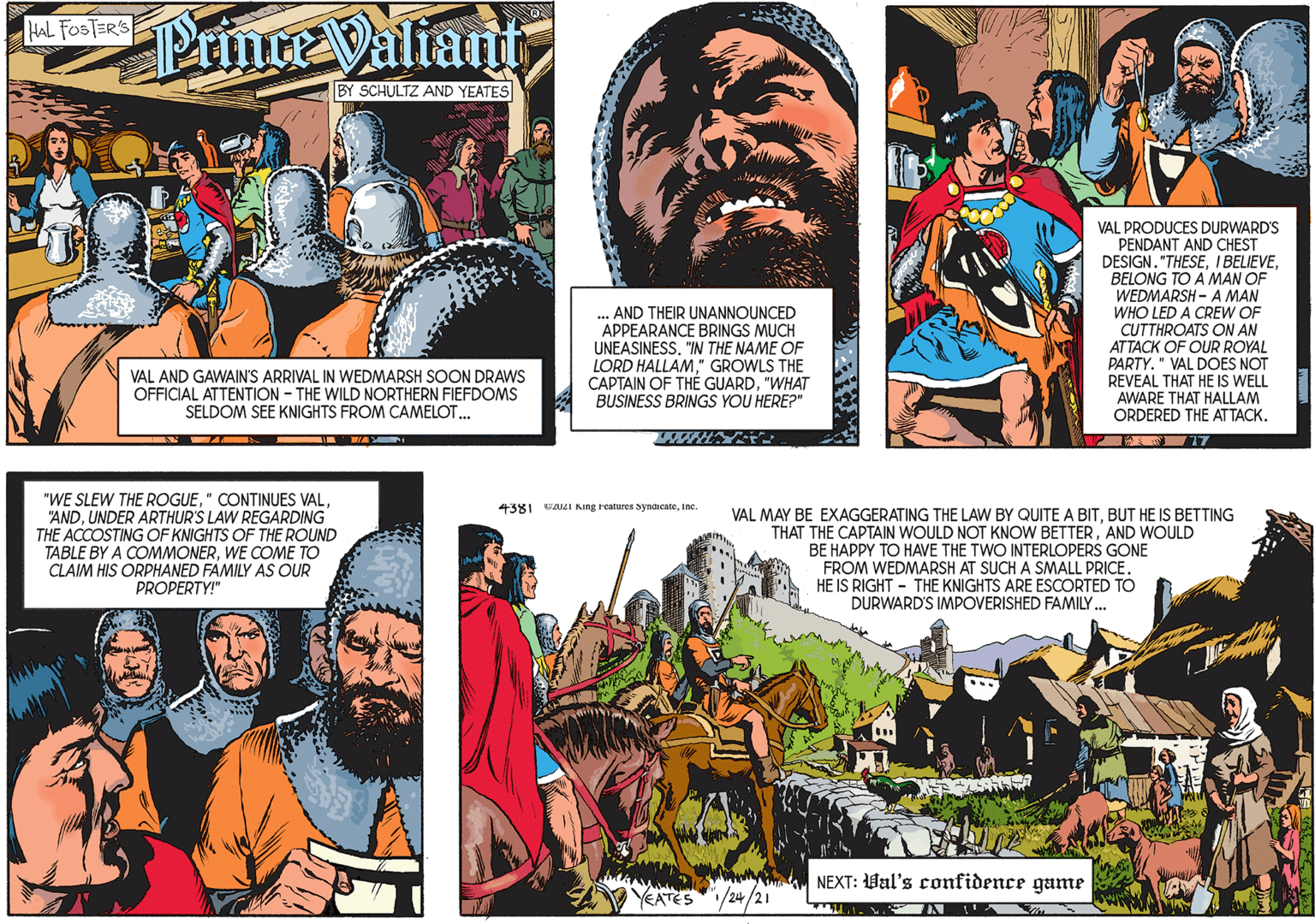 Fiction OCR: Prince Valiant HAL FOSTER'S BY SCHULTZ AND YEATES ... AND THEIR UNANNOUNCED APPEARANCE BRINGS MUCH UNEASINESS. "IN THE NAME OF LORD HALLAM" GROWLS THE CAPTAIN OF THÉ GUARD"WHAT BUSINESS BRINGS YOU HERE?" VAL AND GAWAIN'S ARRIVAL IN WEDMARSH SOON DRAWS OFFICIAL ATTENTION - THE WILD NORTHERN FIEFDOMS SELDOM SEE KNIGHTS FROM CAMELOT. "WE SLEW THE ROGUEUNDER ARTHUR'S LAW REGARDING THE ACCOSTING OF KNIGHTS OF THE ROUND TABLE BY A COMMONERWE COME TO CLAIM HIS ORPHANED FAMILY AS OUR PROPERTY!" VAL PRODUCES DURWARD'S PENDANT AND CHEST DESIGN. "THESEBELONG TO A MAN OF WEDMARSH - A MAN WHO LED A CREW OF CUTTHROATS ON AN ATTACK OF OUR ROYAL PARTY. " VAL DOES NOT REVEAL THAT HE IS WELL AWARE THAT HALLAM ORDERED THE ATTACK. 4381 02021 King Features SyndicateInc. VAL MAY BE EXAGGERATING THE LAW BY QUITE A BITBUT HE IS BETTING THAT THE CAPTAIN WOULD NOT KNOW BETTERAND WOULD BE HAPPY TO HAVE THE TWO INTERLOPERS GONE FROM WEDMARSH AT SUCH A SMALL PRICE. HE IS RIGHT - THE KNIGHTS ARE ESCORTED TO DURWARD'S IMPOVERISHED FAMILY. NEXT: Val's confidence game YEATES/24/2I Prince Valiant HAL FOSTER'S BY SCHULTZ AND YEATES ... AND THEIR UNANNOUNCED APPEARANCE BRINGS MUCH UNEASINESS. "IN THE NAME OF LORD HALLAM" GROWLS THE CAPTAIN OF THÉ GUARD"WHAT BUSINESS BRINGS YOU HERE?" VAL AND GAWAIN'S ARRIVAL IN WEDMARSH SOON DRAWS OFFICIAL ATTENTION - THE WILD NORTHERN FIEFDOMS SELDOM SEE KNIGHTS FROM CAMELOT. "WE SLEW THE ROGUE" CONTINUES VALUNDER ARTHUR'S LAW REGARDING THE ACCOSTING OF KNIGHTS OF THE ROUND TABLE BY A COMMONERWE COME TO CLAIM HIS ORPHANED FAMILY AS OUR PROPERTY!" VAL PRODUCES DURWARD'S PENDANT AND CHEST DESIGN. "THESEI BELIEVEBELONG TO A MAN OF WEDMARSH - A MAN WHO LED A CREW OF CUTTHROATS ON AN ATTACK OF OUR ROYAL PARTY. " VAL DOES NOT REVEAL THAT HE IS WELL AWARE THAT HALLAM ORDERED THE ATTACK. 4381 02021 King Features SyndicateInc. VAL MAY BE EXAGGERATING THE LAW BY QUITE A BITBUT HE IS BETTING THAT THE CAPTAIN WOULD NOT KNOW BETTERAND WOULD BE HAPPY TO HAVE THE TWO INTERLOPERS GONE FROM WEDMARSH AT SUCH A SMALL PRICE. HE IS RIGHT - THE KNIGHTS ARE ESCORTED TO DURWARD'S IMPOVERISHED FAMILY. NEXT: Val's confidence game YEATES/24/2I