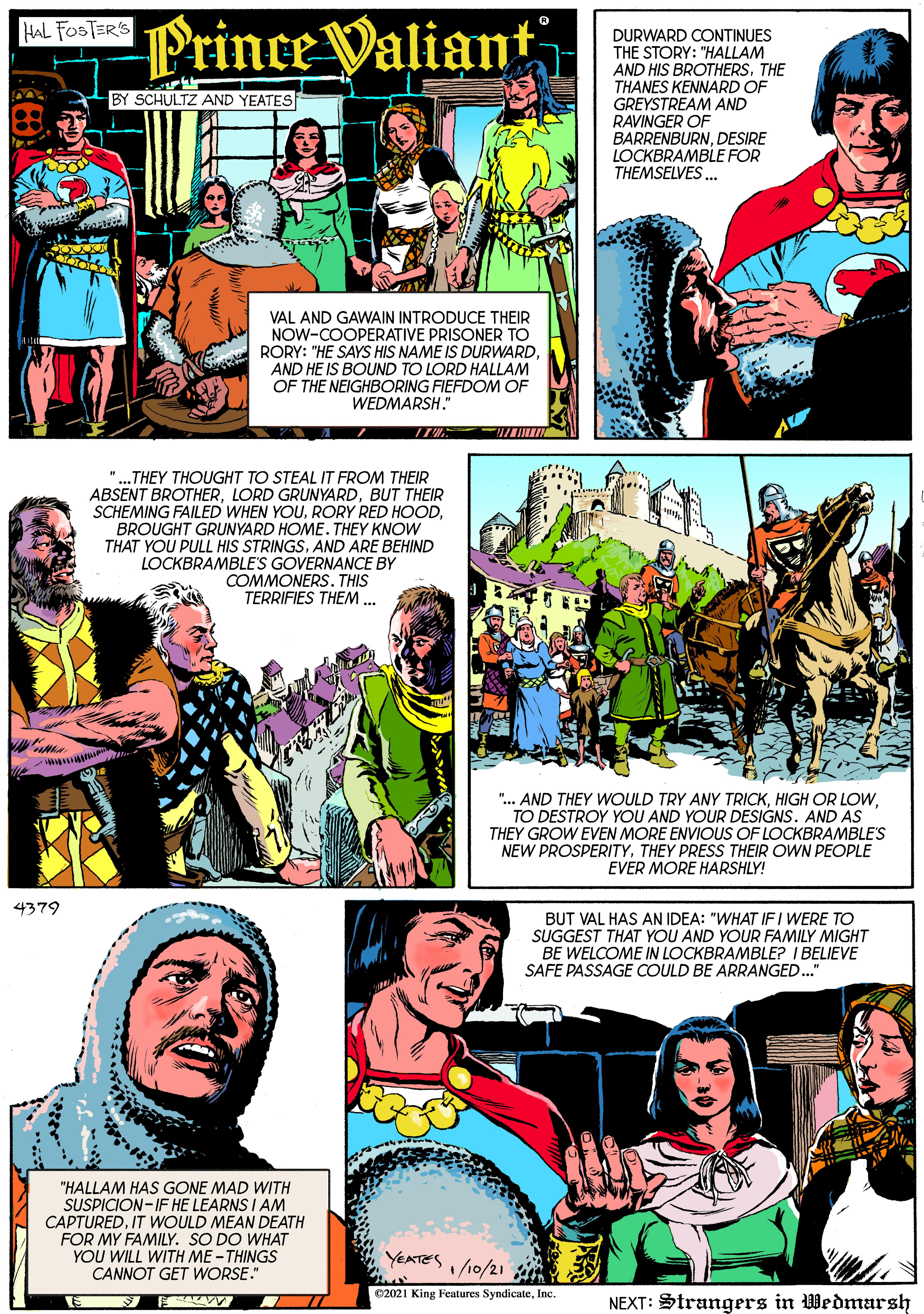Publication OCR: Prince Valiant HAL FOSTER'S DURWARD CONTINUES THE STORY: "HALLAM AND HIS BROTHERS. THE THANES KENNARD OF BY SCHULTZ AND YEATES GREYSTREAM AND RAVINGER OF BARRENBURNDESIRE LOCKBRAMBLE FOR THEMSELVES. VAL AND GAWAIN INTRODUCE THEIR NOW-COOPERATIVE PRISONER TO RORY: "HE SAYS HIS NAME IS DURWARDAND HE IS BOUND TO LORD HALLAM OF THE NEIGHBORING FIEFDOM OF WEDMARSH." "...THEY THOUGHT TO STEAL IT FROM THEIR ABSENT BROTHERBUT THEIR SCHEMING FAILED WHEN YOUBROUGHT GRUNYARD HOME. THEY KNOW THAT YOU PULL HIS STRINGSAND ARE BEHIND LOCKBRAMBLE'S GOVERNANCE BY COMMONERS. THIS TERRIFIES THEM ... ".. AND THEY WOULD TRY ANY TRICKTO DESTROY YOU AND YOUR DESIGNS. AND AS THEY GROW EVEN MORE ENVIOUS OF LOCKBRAMBLE'S NEW PROSPERITYTHEY PRESS THEIR OWN PEOPLE EVER MORE HARSHLY! 4379 BUT VAL HAS AN IDEA: "WHAT IF I WERE TO SUGGEST THAT YOU AND YOUR FAMILY MIGHT BE WELCOME IN LOCKBRAMBLE? I BELIEVE SAFE PASSAGE COULD BE ARRANGED.." "HALLAM HAS GONE MAD WITH SUSPICION-IF HE LEARNS I AM CAPTUREDIT WWOULD MEAN DEATH FOR MY FAMILY. SO DO WHAT YOU WILL WITH ME - THINGS CANNOT GET WORSE." YEATES10/21 en C2021 King Features SyndicateInc. NEXT: Strangers in Wedmarsh Prince Valiant HAL FOSTER'S DURWARD CONTINUES THE STORY: "HALLAM AND HIS BROTHERS. THE THANES KENNARD OF BY SCHULTZ AND YEATES GREYSTREAM AND RAVINGER OF BARRENBURNDESIRE LOCKBRAMBLE FOR THEMSELVES. VAL AND GAWAIN INTRODUCE THEIR NOW-COOPERATIVE PRISONER TO RORY: "HE SAYS HIS NAME IS DURWARDAND HE IS BOUND TO LORD HALLAM OF THE NEIGHBORING FIEFDOM OF WEDMARSH." "...THEY THOUGHT TO STEAL IT FROM THEIR ABSENT BROTHERLORD GRUNYARDBUT THEIR SCHEMING FAILED WHEN YOURORY RED HOODBROUGHT GRUNYARD HOME. THEY KNOW THAT YOU PULL HIS STRINGSAND ARE BEHIND LOCKBRAMBLE'S GOVERNANCE BY COMMONERS. THIS TERRIFIES THEM ... ".. AND THEY WOULD TRY ANY TRICKHIGH OR LOWTO DESTROY YOU AND YOUR DESIGNS. AND AS THEY GROW EVEN MORE ENVIOUS OF LOCKBRAMBLE'S NEW PROSPERITYTHEY PRESS THEIR OWN PEOPLE EVER MORE HARSHLY! 4379 BUT VAL HAS AN IDEA: "WHAT IF I WERE TO SUGGEST THAT YOU AND YOUR FAMILY MIGHT BE WELCOME IN LOCKBRAMBLE? I BELIEVE SAFE PASSAGE COULD BE ARRANGED.." "HALLAM HAS GONE MAD WITH SUSPICION-IF HE LEARNS I AM CAPTUREDIT WWOULD MEAN DEATH FOR MY FAMILY. SO DO WHAT YOU WILL WITH ME - THINGS CANNOT GET WORSE." YEATES10/21 en C2021 King Features SyndicateInc. NEXT: Strangers in Wedmarsh