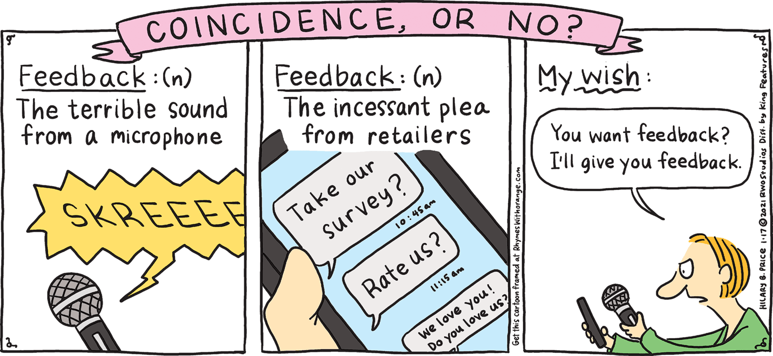 Aqua OCR: COINCIDENCEOR NO? with Orange Rhymes FRES PULPY Feedback:(n) The terrible sound from a microphone Feedback: (n) The incessant plea from retailers My wish: You want feedback? Take our survey? I'll give you feedback. SKREEEE 10:45am HILARY B. PRICE How did we do? Rate us? (1:15 am we love you! Do you love us? COINCIDENCEOR NO? with Orange Rhymes FRES PULPY Feedback:(n) The terrible sound from a microphone Feedback: (n) The incessant plea from retailers My wish: You want feedback? Take our survey? I'll give you feedback. SKREEEE 10:45am HILARY B. PRICE How did we do? Rate us? (1:15 am we love you! Do you love us?