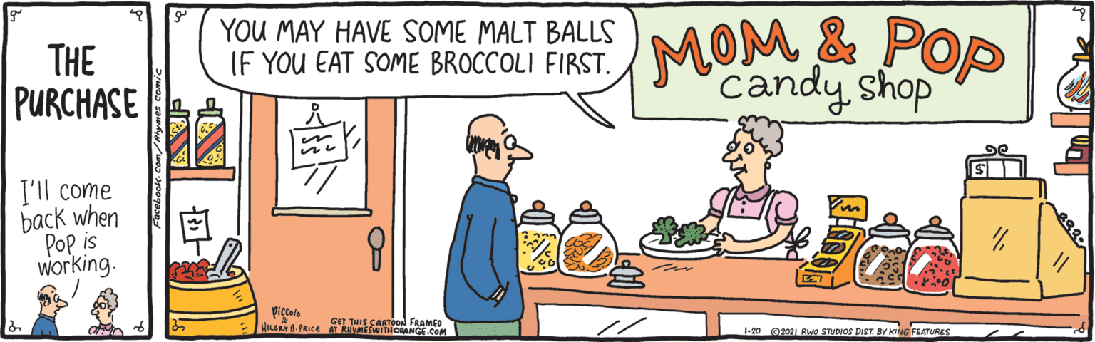 Fictional character OCR: THE PURCHASE YOU MAY HAVE SOME MALT BALLS IF YOU EAT SOME BROCCOLI FIRST. MOM & POp candy shop I'll come back when Pop is working. piccole HILARY 8. PRICE AT RHVMESWITHORANGE.COM GET THIS CARTOoON FRAMED -20 G202 Rwo STUDIOS DIST. BY KING FEATURES THE PURCHASE YOU MAY HAVE SOME MALT BALLS IF YOU EAT SOME BROCCOLI FIRST. MOM & POp candy shop I'll come back when Pop is working. piccole HILARY 8. PRICE AT RHVMESWITHORANGE.COM GET THIS CARTOoON FRAMED -20 G202 Rwo STUDIOS DIST. BY KING FEATURES