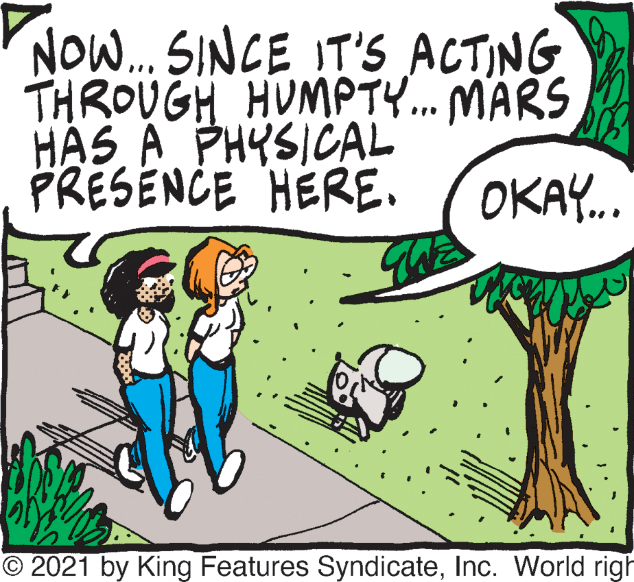 Happy OCR: NO... SINCE IT'S ACTING THROUGH HUMPTY. MARS HAS A PHYSICAL PRESENCE HERE. ... OKAY.. O 2021 by King Features SyndicateInc. World righ NO... SINCE IT'S ACTING THROUGH HUMPTY. MARS HAS A PHYSICAL PRESENCE HERE. ... OKAY.. O 2021 by King Features SyndicateInc. World righ