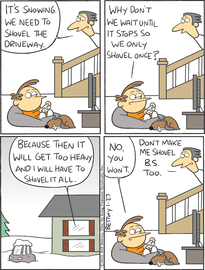Humour OCR: WHY DON'T WE WAIT UNTIL IT STOPS SO WE ONLY SHOVEL ONCE? BECAUSE THEN IT WILL GET Too HEAVY AND I WILL HAVE TO SHOVEL IT ALL. IT'S SNOWING. DONT MAKE NoYou WONT. ME SHOVEL B.S. WE NEED TO SHOVEL THE DRIVEWAY. Too. A Bill BettwyDist. by King Fer WHY DON'T WE WAIT UNTIL IT STOPS SO WE ONLY SHOVEL ONCE? BECAUSE THEN IT WILL GET Too HEAVY AND I WILL HAVE TO SHOVEL IT ALL. IT'S SNOWING. DONT MAKE NoYou WONT. ME SHOVEL B.S. WE NEED TO SHOVEL THE DRIVEWAY. Too. A Bill BettwyDist. by King Fer