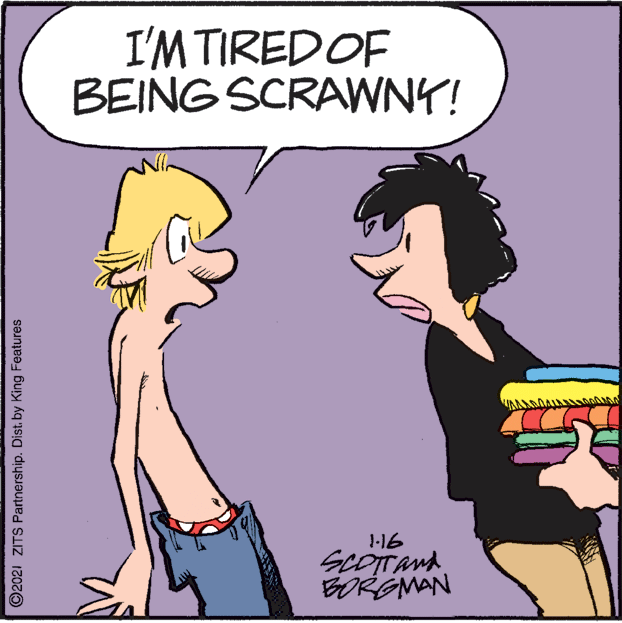 Art OCR: I'M TIREDOF BEING SCRAWNY! J-16 SCOTTAMA BORGMAN ©2021 ZITS Partnership. Dist. by King Features I'M TIREDOF BEING SCRAWNY! J-16 SCOTTAMA BORGMAN ©2021 ZITS Partnership. Dist. by King Features