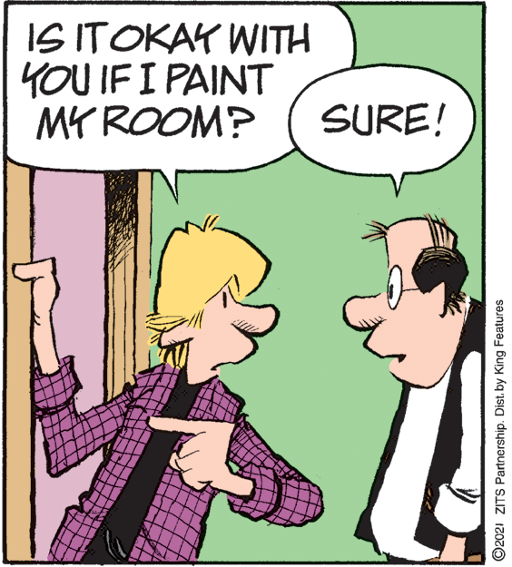 Illustration OCR: IS ITOKAY WITH YOU IF I PAINT MY ROOM? SURE! ©2021 ZITS Partnership. Dist. by King Features IS ITOKAY WITH YOU IF I PAINT MY ROOM? SURE! ©2021 ZITS Partnership. Dist. by King Features