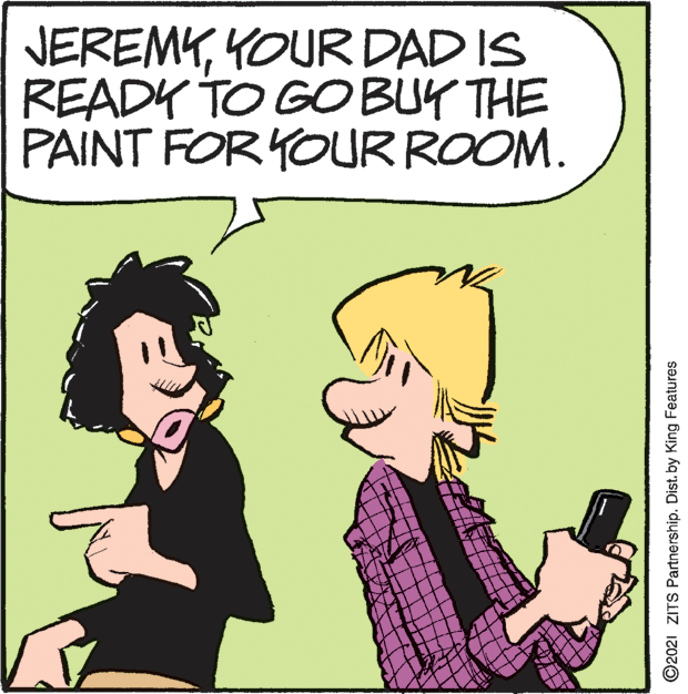 Happy OCR: JEREMYYOUR DAD IS READY TO GO BUY THE PAINT FOR YOUR ROOM. ©2021 ZITS Partnership. Dist. by King Features JEREMYYOUR DAD IS READY TO GO BUY THE PAINT FOR YOUR ROOM. ©2021 ZITS Partnership. Dist. by King Features