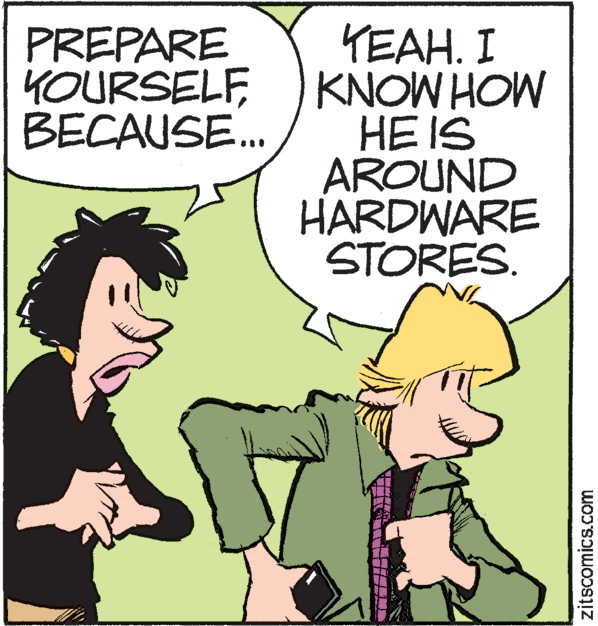 Illustration OCR: YEAH. I KNOW HOW HE IS AROUND HARDWARE STORES. PREPARE YOURSELFBECAUSE... zitscomics.com YEAH. I KNOW HOW HE IS AROUND HARDWARE STORES. PREPARE YOURSELFBECAUSE... zitscomics.com