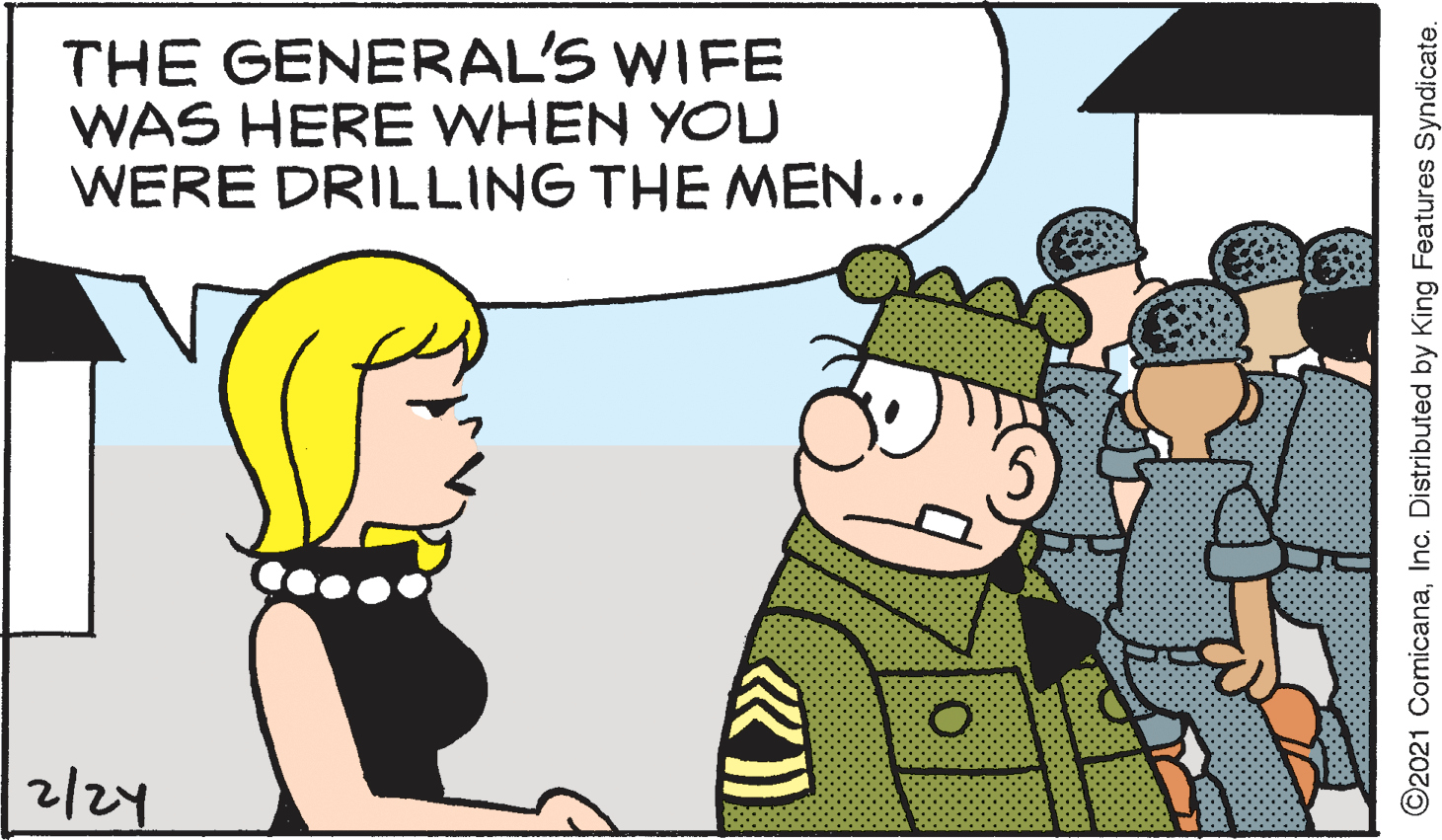 Line OCR: THE GENERAL'S WIFE WAS HERE WHEN YOU WERE DRILLING THE MEN... ?? ©2021 ComicanaInc. Distributed by King Features Syndicate. THE GENERAL'S WIFE WAS HERE WHEN YOU WERE DRILLING THE MEN... ?? ©2021 ComicanaInc. Distributed by King Features Syndicate.