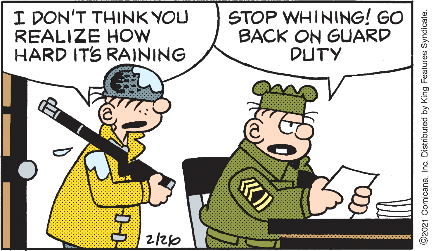 Font OCR: I DON'T THINK YOU REALIZE HOW HARD ITS RAINING STOP WHINING! GO BACK ON GUARD DUTY 2/20 ©2021 ComicanaInc. Distributed by King Features Syndicate. I DON'T THINK YOU REALIZE HOW HARD ITS RAINING STOP WHINING! GO BACK ON GUARD DUTY 2/20 ©2021 ComicanaInc. Distributed by King Features Syndicate.