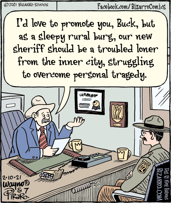 Conversation OCR: © 2021 BIZARRO STUDIOS Facebook.com/BizarroComics l'd love to promote youbut as a sleepy rural burgour new sheriff should be a troubled loner from the inner citystruggling to overcome personal tragedy. 2.10.21 Wayno® PizaRo Dist Y King Features BIZARRO.COM © 2021 BIZARRO STUDIOS Facebook.com/BizarroComics l'd love to promote youbut as a sleepy rural burgour new sheriff should be a troubled loner from the inner citystruggling to overcome personal tragedy. 2.10.21 Wayno® PizaRo Dist Y King Features BIZARRO.COM
