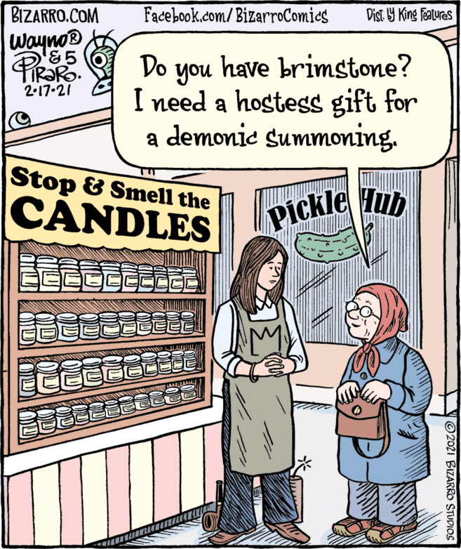 Publication OCR: BIZARRO.COM Facebook.com/BizarroComies Dist Y King features Wayno® Do have brimstone? you I need a hostess gift for a demonie summoning. 2-17.21 Stop & Smell the CANDLES Pickle Hub ©2021 BIZARRO STUDIOS OD OD D BIZARRO.COM Facebook.com/BizarroComies Dist Y King features Wayno® Do have brimstone? you I need a hostess gift for a demonie summoning. 2-17.21 Stop & Smell the CANDLES Pickle Hub ©2021 BIZARRO STUDIOS OD OD D