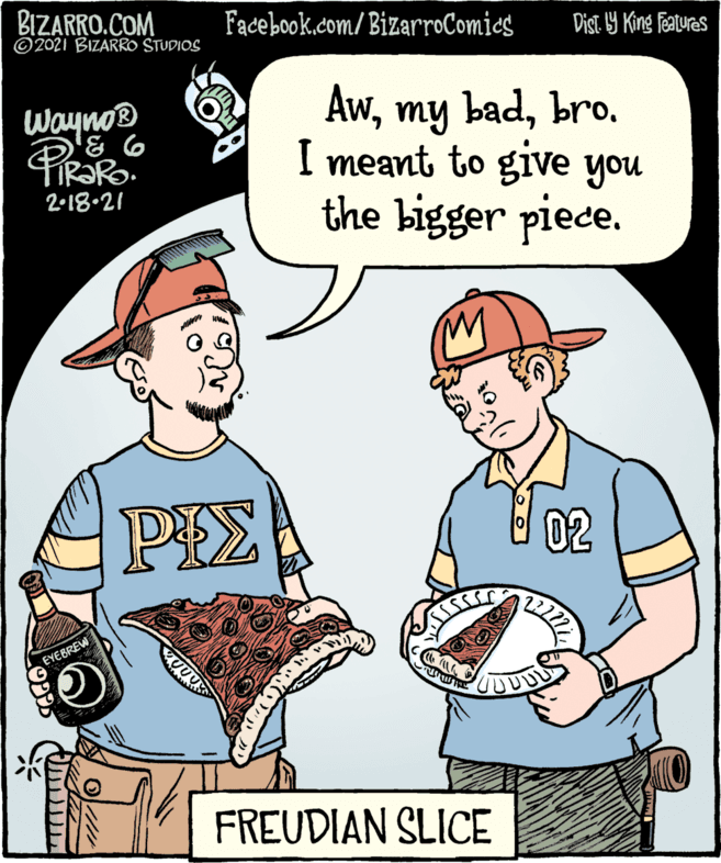 Font OCR: BIZARRO.COM ©2021 BIZARRO STUDIOS Facebook.com/ BizarroComics Dist. 9 King Teatures Awbro. I meant to give you the bigger piece. Wayno® 2-18.21 02 EYEBREW FREUDIAN SLICE BIZARRO.COM ©2021 BIZARRO STUDIOS Facebook.com/ BizarroComics Dist. 9 King Teatures Awmy badbro. I meant to give you the bigger piece. Wayno® 2-18.21 02 EYEBREW FREUDIAN SLICE