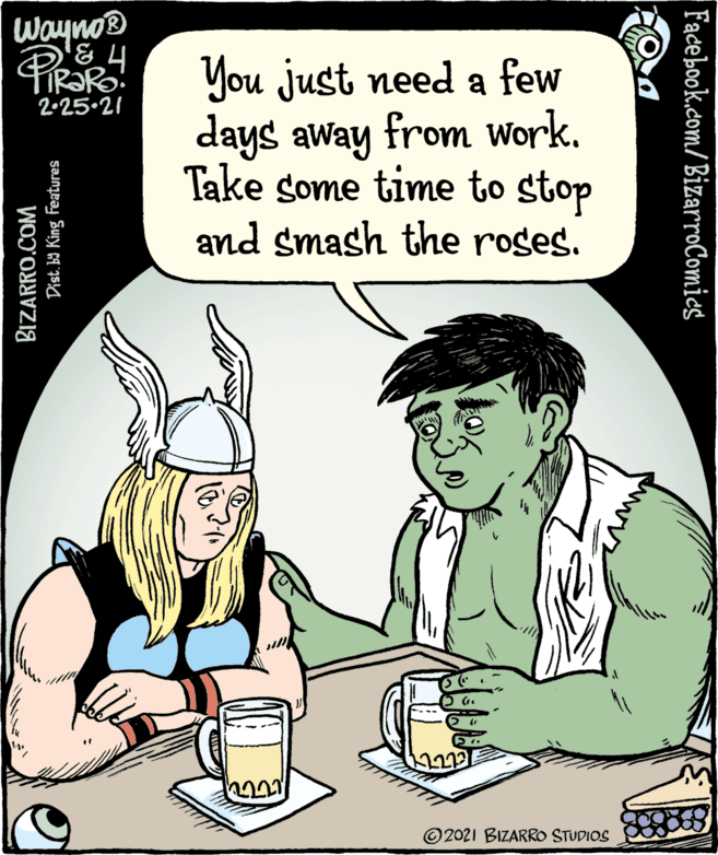 Jaw OCR: Waynos You just need a few days away from Work. Take some time to stop and smash the roses. 2.25.21 © 2021 BIZARRO STUDIOS BIZARRO.COM Dist. ba King Features Fadebook.com/BizarroComics Waynos You just need a few days away from Work. Take some time to stop and smash the roses. 2.25.21 © 2021 BIZARRO STUDIOS BIZARRO.COM Dist. ba King Features Fadebook.com/BizarroComics