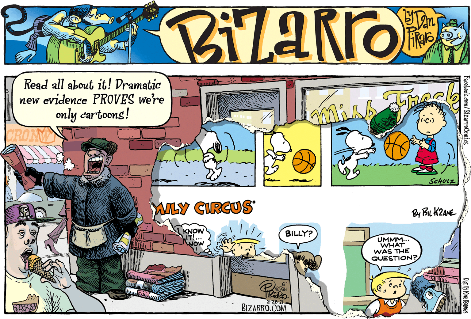 Conversation OCR: Read all about it! Dramatic new evidence PROVES we're only cartoons! CROIN SCHULZ ALY CIRCUS By BIL K2ANE I KNOW IT!. NOW BILLY? UMMM... WHAT WAS THE QUESTION? KaRO. 2-28-21 BIZARRO.COM Facebook.com/BizarroComics Cigi y King Faturas Read all about it! Dramatic new evidence PROVES we're only cartoons! CROIN SCHULZ ALY CIRCUS By BIL K2ANE I KNOW IT!. NOW BILLY? UMMM... WHAT WAS THE QUESTION? KaRO. 2-28-21 BIZARRO.COM Facebook.com/BizarroComics Cigi y King Faturas