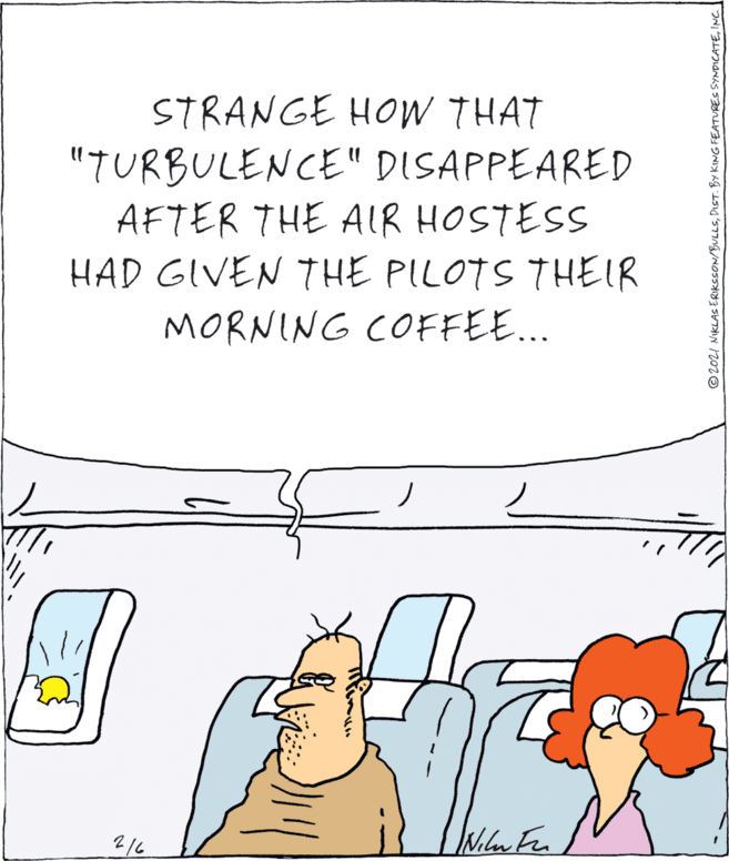 Gesture OCR: STRANGE HOW THAT "TURBULENCE" DISAPPEARED AFTER THE AIR HOSTESS HAD GIVEN THE PILOTS THEIR MORNING COFFEE... 2/6 © 202I NIKLAS ERIKSSON/BULLSINC. STRANGE HOW THAT "TURBULENCE" DISAPPEARED AFTER THE AIR HOSTESS HAD GIVEN THE PILOTS THEIR MORNING COFFEE... 2/6 © 202I NIKLAS ERIKSSON/BULLSDIST. BY KING FEATURES SYNDICATE