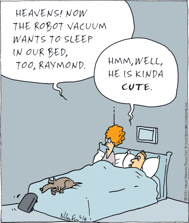 Font OCR: HEAVENS! NOW THE ROBOT VACUUM WANTS TO SLEEP IN OUR BEDRAYMOND. HMMHE IS KINDA CUTE. ©2021 NIKLAS ERIKCSON/BULLSINC. HEAVENS! NOW THE ROBOT VACUUM WANTS TO SLEEP IN OUR BEDRAYMOND. HMMHE IS KINDA CUTE. ©2021 NIKLAS ERIKCSON/BULLSDIST. BY KING FEATURES SYNDICATE