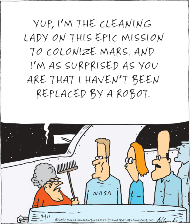 Rectangle OCR: YUPI'M THE CLEANING LADY ON THIS EPIC MISSION TO COLONIZE MARS. AND I'M AS SURPRISED AS YOU ARE THAT I HAVEN'T BEEN REPLACED BY A ROBOT. NASA © 2021 NIKLAS ERIKSSON/BULLSINC. Niaa YUPI'M THE CLEANING LADY ON THIS EPIC MISSION TO COLONIZE MARS. AND I'M AS SURPRISED AS YOU ARE THAT I HAVEN'T BEEN REPLACED BY A ROBOT. NASA © 2021 NIKLAS ERIKSSON/BULLSDIST. BY KING FEATURES SYNDICATEINC. Niaa
