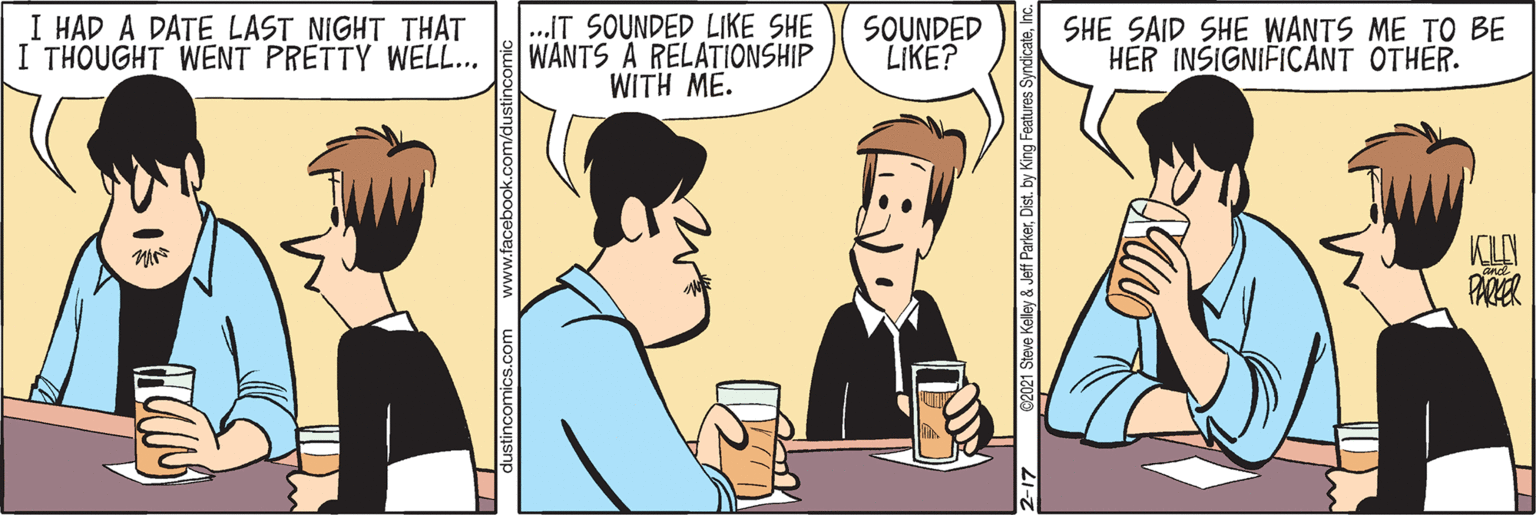Conversation OCR: I HAD A DATE LAST NIGHT THAT I THOUGHT WENT PRETTY WELL... .IT SOUNDED LIKE SHE WANTS A RELATIONSHIP WITH ME. SOUNDED LIKE? SHE SAID SHE WANTS ME TO BE HER INSIGNIFICANT OTHER. KLN PARER www.facebook.com/dust 2-17 02021 Steve Kelley & Jeff ParkerDist. by King Features Syndica I HAD A DATE LAST NIGHT THAT I THOUGHT WENT PRETTY WELL... .IT SOUNDED LIKE SHE WANTS A RELATIONSHIP WITH ME. SOUNDED LIKE? SHE SAID SHE WANTS ME TO BE HER INSIGNIFICANT OTHER. KLN PARER www.facebook.com/dust 2-17 02021 Steve Kelley & Jeff ParkerDist. by King Features Syndica