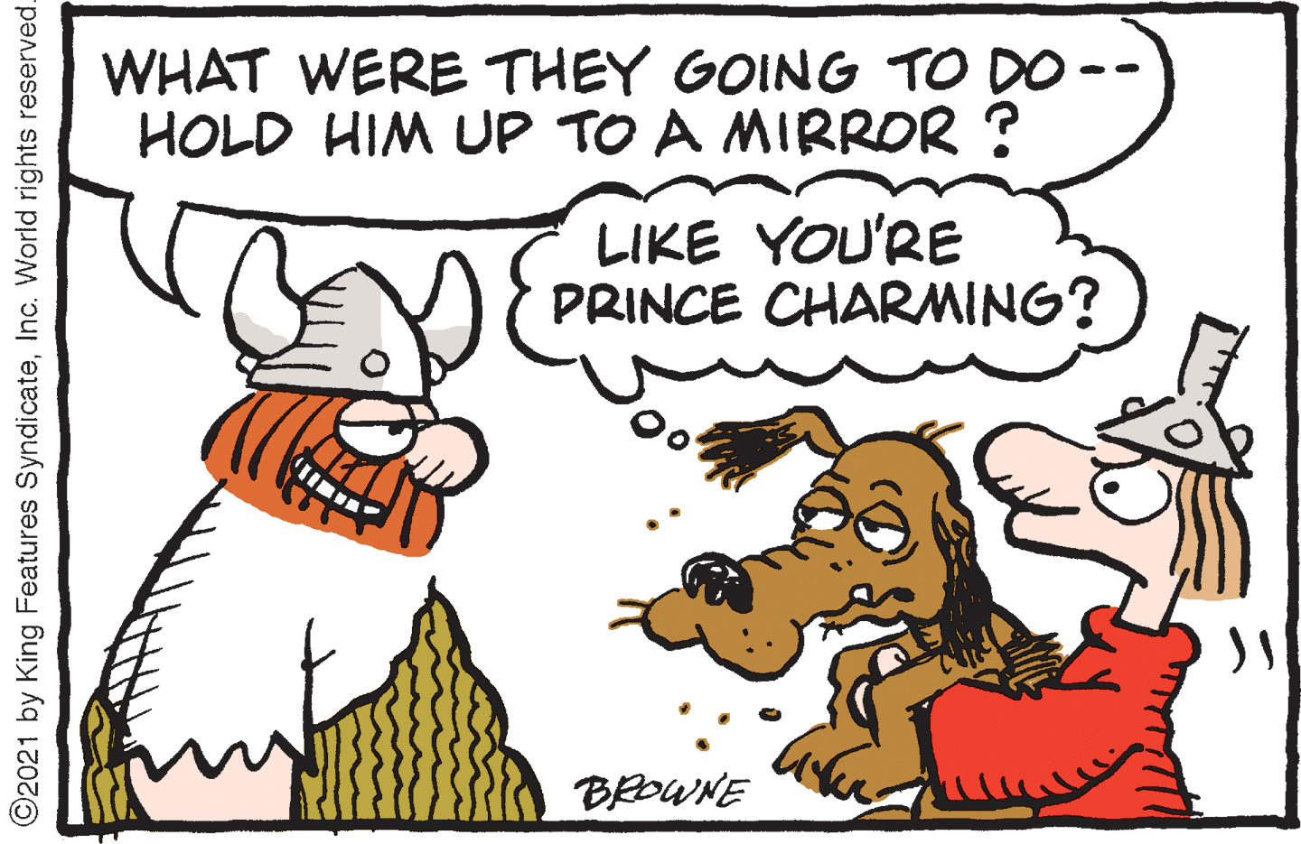Handwriting OCR: WHAT WERE THEY GOING TO DO -- HOLD HIM UP TO A MIRROR ? LIKE YOU'RE PRINCE CHARMING? BROWNE ©2021 by King Features SyndicateInc. World rights reserved WHAT WERE THEY GOING TO DO -- HOLD HIM UP TO A MIRROR ? LIKE YOU'RE PRINCE CHARMING? BROWNE ©2021 by King Features SyndicateInc. World rights reserved