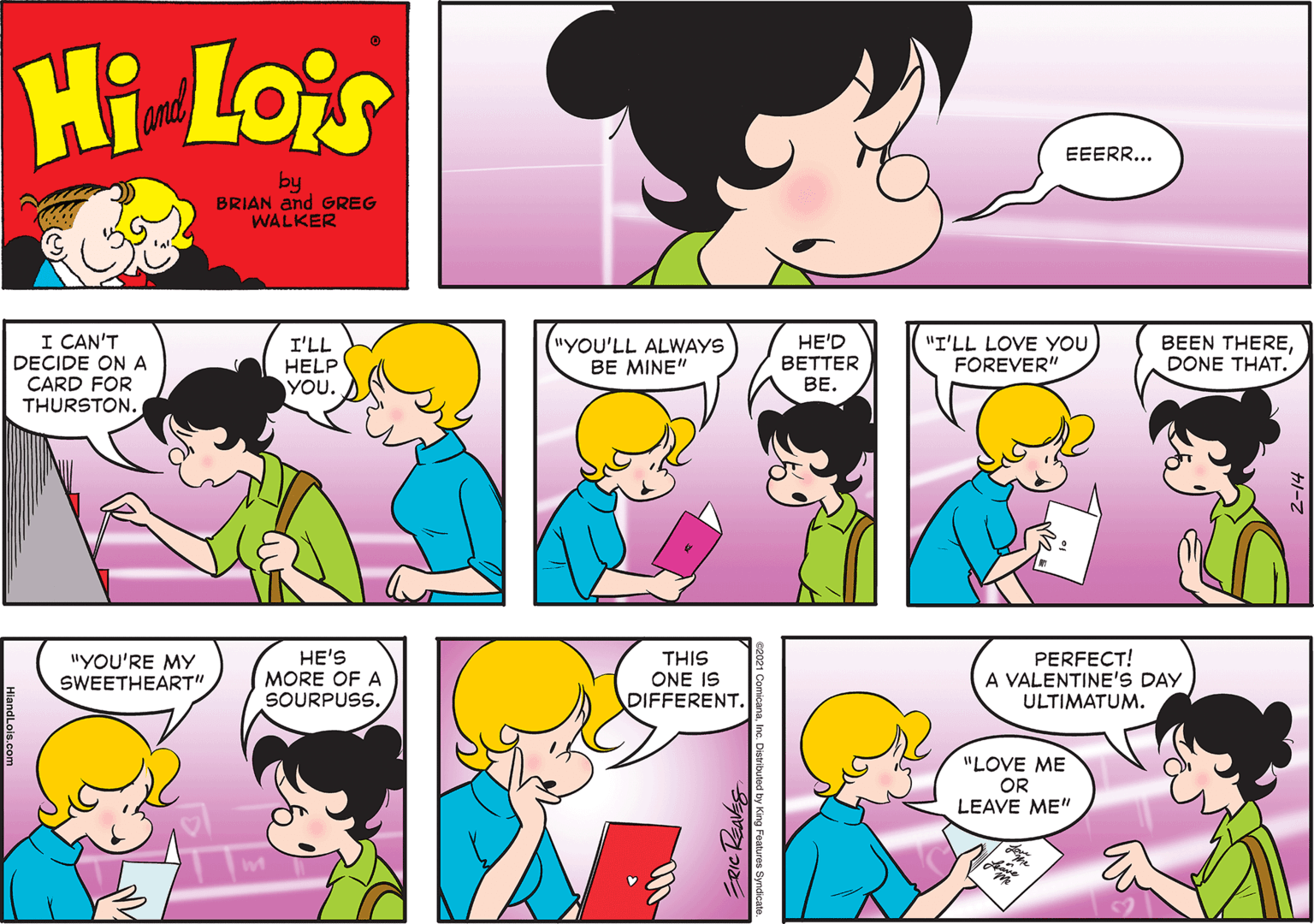 Product OCR: Hi Lois and EEERR... by BRIAN and GREG WALKER I CAN'T DECIDE ON A CARD FOR THURSTON. ("YOU'LL ALWAYS BE MINE" HE'D BETTER ??. I'LL HELP YOU. "I'LL LOVE YOU FOREVER" BEEN THEREDONE THAT. "YOU'RE MY SWEETHEART" HE'S MORE OF A SOURPUSS. THIS ONE IS DIFFERENT. PERFECT! A VALENTINE'S DAY ULTIMATUM. "LOVE ME OR LEAVE ME" ERICREAVES Hi Lois and EEERR... by BRIAN and GREG WALKER I CAN'T DECIDE ON A CARD FOR THURSTON. ("YOU'LL ALWAYS BE MINE" HE'D BETTER ??. I'LL HELP YOU. "I'LL LOVE YOU FOREVER" BEEN THEREDONE THAT. "YOU'RE MY SWEETHEART" HE'S MORE OF A SOURPUSS. THIS ONE IS DIFFERENT. PERFECT! A VALENTINE'S DAY ULTIMATUM. "LOVE ME OR LEAVE ME" ERICREAVES