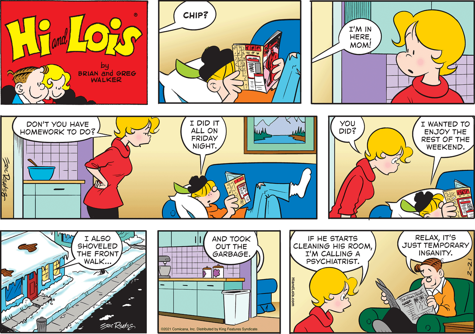 Mode of transport OCR: CHIP? Hi Lois I'M IN HEREMOM! and by BRIAN and GREG WALKER I DID IT ALL ON FRIDAY NIGHT. I WANTED TO DON'T YOU HAVE HOMEWORK TO DO?. YOU DID? ENJOY THE REST OF THE WEEKEND. I ALSO SHOVELED THE FRONT WALK... AND TOOK OUT THE GARBAGE. IF HE STARTS CLEANING HIS ROOMI'M CALLING A PSYCHIATRIST. RELAXIT'S JUST TEMPORARY INSANITY. 2021 ComicanaInc. Distributed by King Features Syndicate. HiandLois.com ERICREAVES CHIP? Hi Lois I'M IN HEREMOM! and by BRIAN and GREG WALKER I DID IT ALL ON FRIDAY NIGHT. I WANTED TO DON'T YOU HAVE HOMEWORK TO DO?. YOU DID? ENJOY THE REST OF THE WEEKEND. I ALSO SHOVELED THE FRONT WALK... AND TOOK OUT THE GARBAGE. IF HE STARTS CLEANING HIS ROOMI'M CALLING A PSYCHIATRIST. RELAXIT'S JUST TEMPORARY INSANITY. 2021 ComicanaInc. Distributed by King Features Syndicate. HiandLois.com ERICREAVES
