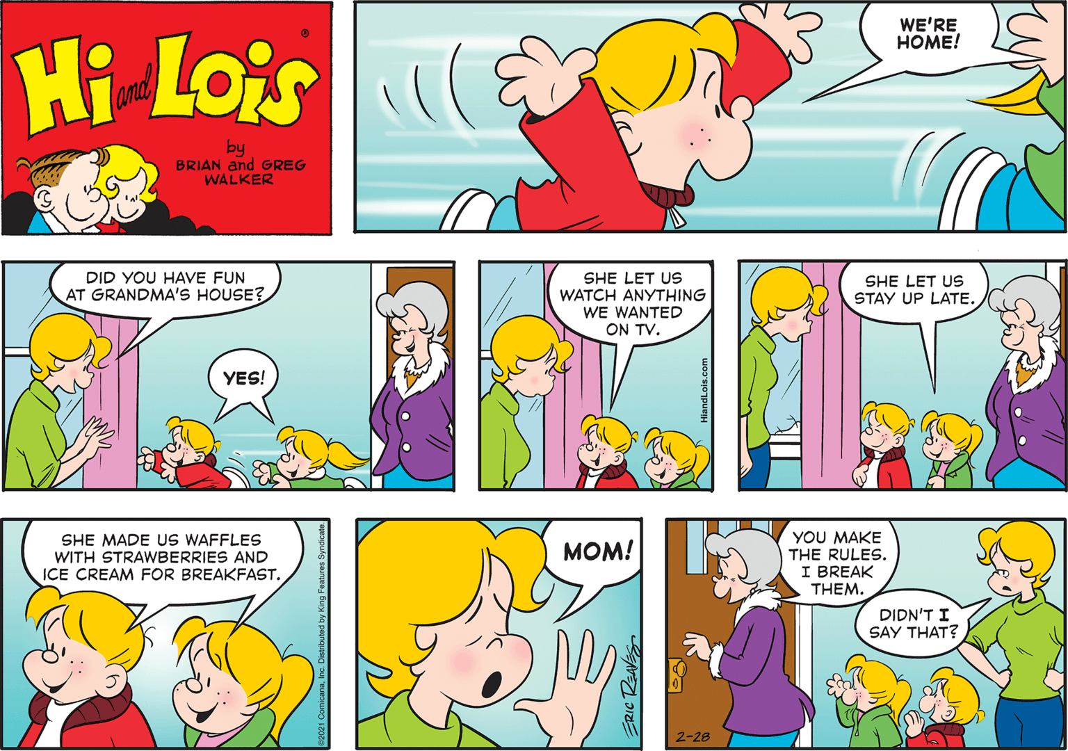 Mammal OCR: WE'RE HOME! Hi Lois(an by BRIAN and GREG WALKER DID YOU HAVE FUN AT GRANDMA'S HOUSE? SHE LET US WATCH ANYTHING SHE LET US STAY UP LATE. WE WANTED ON TV. YES! SHE MADE US WAFFLES WITH STRAWBERRIES AND ICE CREAM FOR BREAKFAST. YOU MAKE THE RULES. I BREAK THEM. MOM! DIDN'T I SAY THAT? 2-28 WE'RE HOME! Hi Lois(an by BRIAN and GREG WALKER DID YOU HAVE FUN AT GRANDMA'S HOUSE? SHE LET US WATCH ANYTHING SHE LET US STAY UP LATE. WE WANTED ON TV. YES! SHE MADE US WAFFLES WITH STRAWBERRIES AND ICE CREAM FOR BREAKFAST. YOU MAKE THE RULES. I BREAK THEM. MOM! DIDN'T I SAY THAT? 2-28