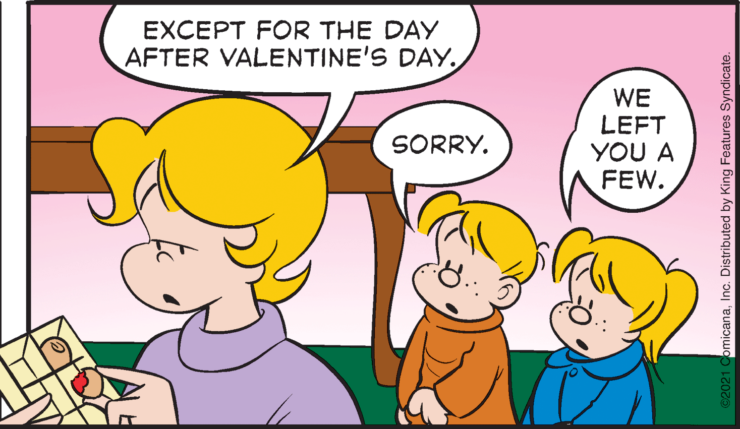 Happy OCR: EXCEPT FOR THE DAY AFTER VALENTINE'S DAYWE LEFT YOU A FEW. SORRY. omicanaInc. Distributed by King Features Syndicate. EXCEPT FOR THE DAY AFTER VALENTINE'S DAYWE LEFT YOU A FEW. SORRY. omicanaInc. Distributed by King Features Syndicate.