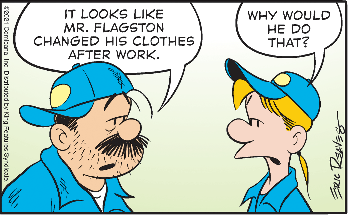 Organism OCR: IT LOOKS LIKE MR. FLAGSTON CHANGED HIS CLOTHES AFTER WORK. WHY WOULD HE DO THAT? ©2021 ComicanaInc. Distributed by King Features Syndicate. IT LOOKS LIKE MR. FLAGSTON CHANGED HIS CLOTHES AFTER WORK. WHY WOULD HE DO THAT? ©2021 ComicanaInc. Distributed by King Features Syndicate.