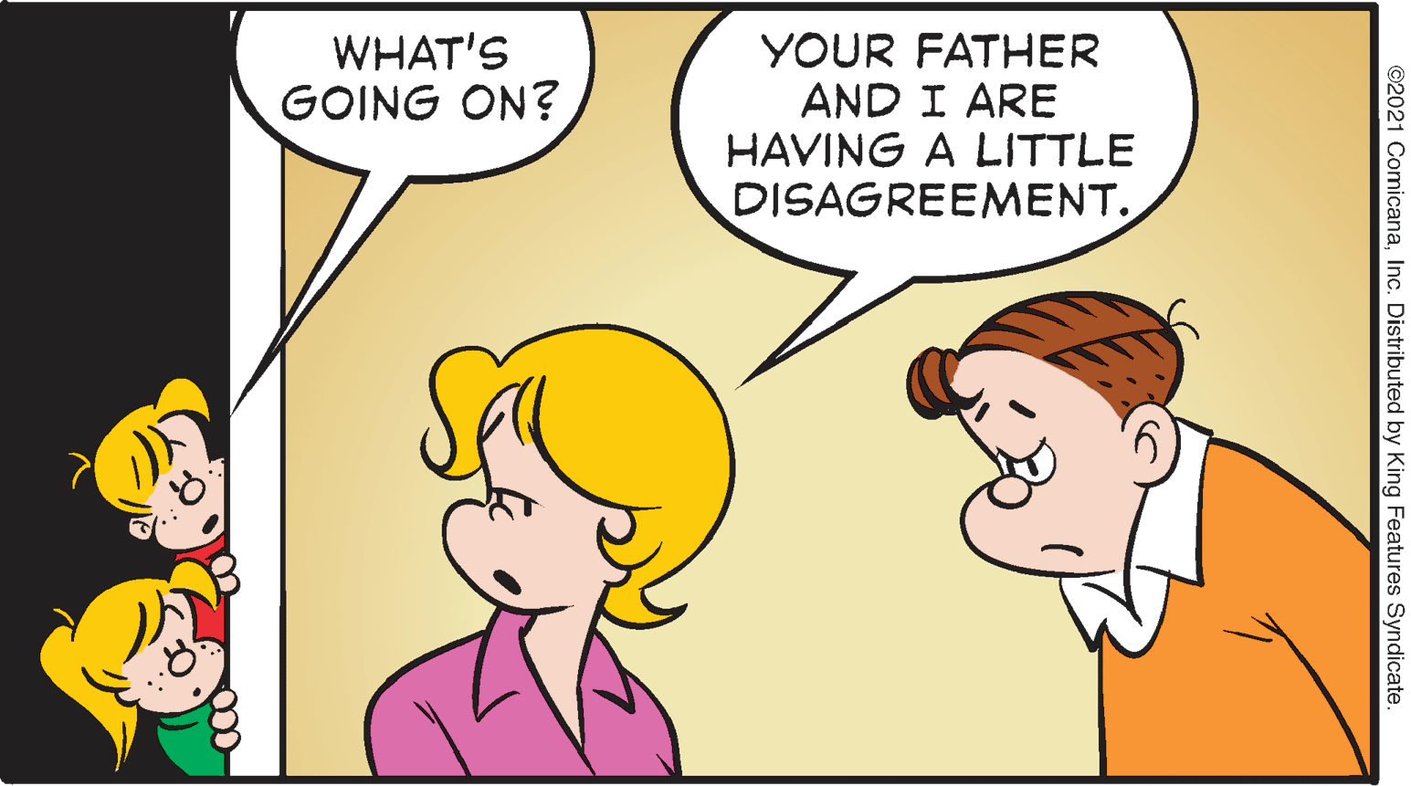 Mammal OCR: WHAT'S YOUR FATHER AND I ARE HAVING A LITTLE DISAGREEMENT. GOING ON? ©2021 ComicanaInc. Distributed by King Features Syndicate. WHAT'S YOUR FATHER AND I ARE HAVING A LITTLE DISAGREEMENT. GOING ON? ©2021 ComicanaInc. Distributed by King Features Syndicate.