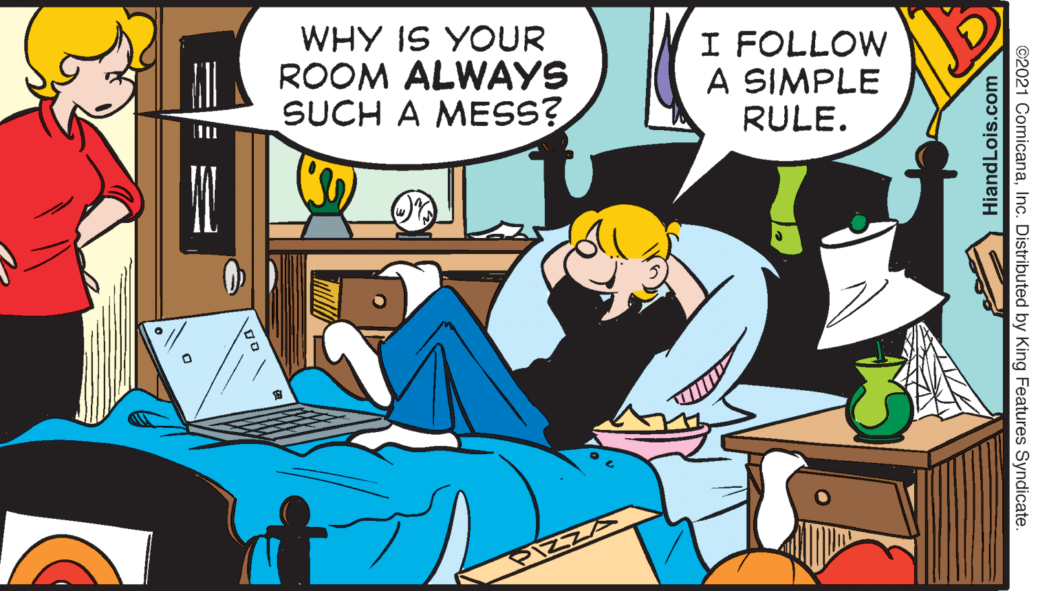 Conversation OCR: WHY IS YOUR ROOM ALWAYS SUCH A MESS? I FOLLOW A SIMPLE RULE. HiandLois.com ©2021 ComicanaInc. Distributed by King Features Syndicate. WHY IS YOUR ROOM ALWAYS SUCH A MESS? I FOLLOW A SIMPLE RULE. HiandLois.com ©2021 ComicanaInc. Distributed by King Features Syndicate.