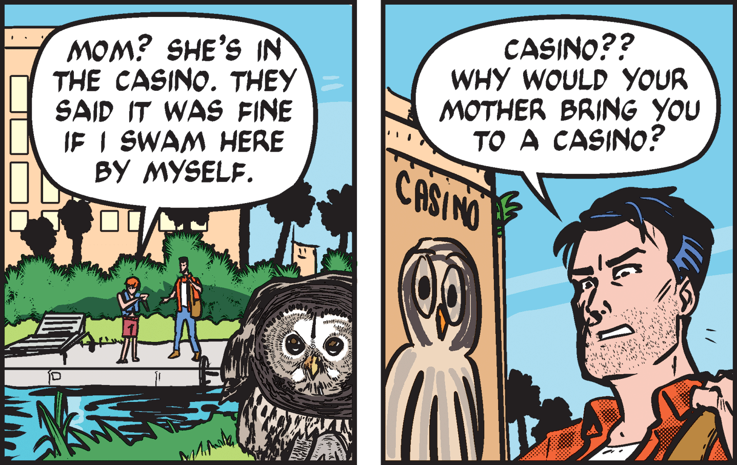 Comic book OCR: MOM? SHE'S IN THE CASINO. THEY SAID IT WAS FINE IE I SWAM HERE BY MYSELF. CASINO?? WHY WOULD YOUR MOTHER BRING YOU TO A CASINO? CASINO MOM? SHE'S IN THE CASINO. THEY SAID IT WAS FINE IE I SWAM HERE BY MYSELF. CASINO?? WHY WOULD YOUR MOTHER BRING YOU TO A CASINO? CASINO