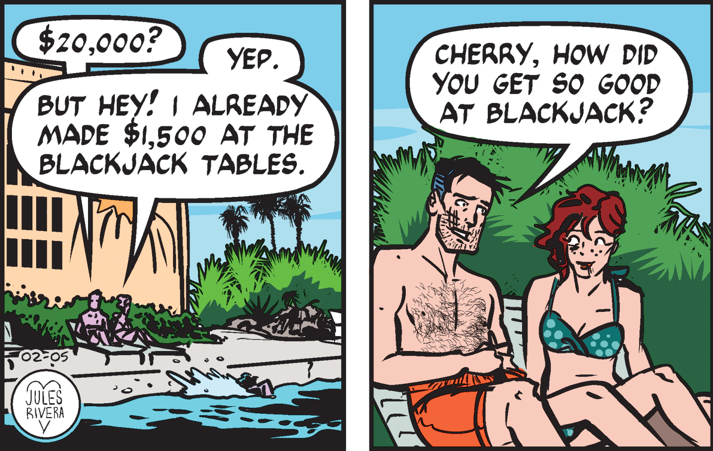 Plant OCR: $20000? CHERRYHOW DID YOU GET SO GOOD AT BLACKJACK? YEP. BUT HEY! I ALREADY MADE $1500 AT THE BLACKJACK TABLES. 02-05 JULES RIVERA $20000? CHERRYHOW DID YOU GET SO GOOD AT BLACKJACK? YEP. BUT HEY! I ALREADY MADE $1500 AT THE BLACKJACK TABLES. 02-05 JULES RIVERA