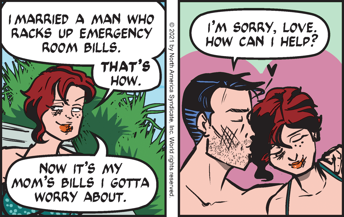 Happy OCR: I MARRIED A MAN WHO RACKS UP EMERGENCY ROOM BILLS. I'M SORRYLOVE. HOW CAN I HELP? THAT'S HOW. NOW IT'S MY MOM'S BILLS I GOTTA WORRY ABOUT. © 2021 by North America SyndicateInc. World rights reserved. I MARRIED A MAN WHO RACKS UP EMERGENCY ROOM BILLS. I'M SORRYLOVE. HOW CAN I HELP? THAT'S HOW. NOW IT'S MY MOM'S BILLS I GOTTA WORRY ABOUT. © 2021 by North America SyndicateInc. World rights reserved.
