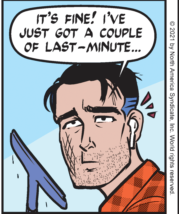 Art OCR: IT'S FINE! I'VE JUST GOT A COUPLE OF LAST-MINUTE... © 2021 by North America SyndicateInc. World rights reserved. IT'S FINE! I'VE JUST GOT A COUPLE OF LAST-MINUTE... © 2021 by North America SyndicateInc. World rights reserved.