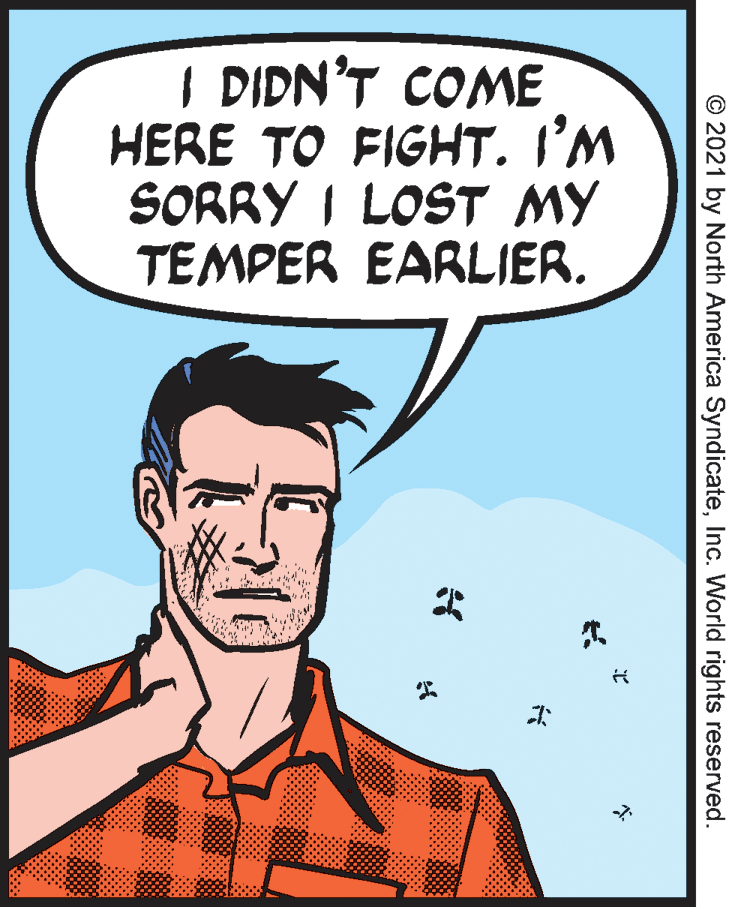 Organism OCR: I DIDN'T COME HERE TO FIGHT. I'M SORRY I LOST MY TEMPER EARLIER. © 2021 by North America SyndicateInc. World rights reserved. I DIDN'T COME HERE TO FIGHT. I'M SORRY I LOST MY TEMPER EARLIER. © 2021 by North America SyndicateInc. World rights reserved.