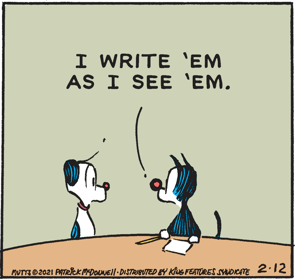 Sharing OCR: I WRITE 'EM AS I SEE 'EM. MUTTS©2021 PATeCKMDOANEll DISTRIBUTED BY KING FEATURES SYAUDICATE 2:12 I WRITE 'EM AS I SEE 'EM. MUTTS©2021 PATeCKMDOANEll DISTRIBUTED BY KING FEATURES SYAUDICATE 2:12