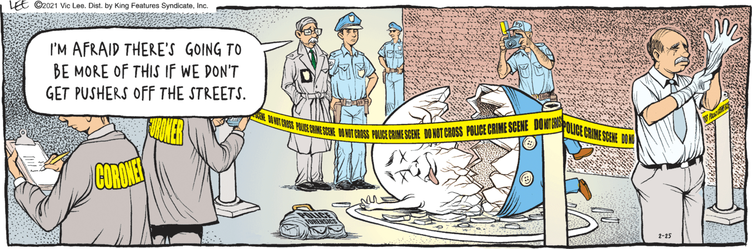 Illustration OCR: E ©2021 Vic Lee. Dist. by King Features SyndicateInc. I'M AFRAID THERE'S GOING TO BE MORE OF THIS IF WE DON'T GET PUSHERS OFF THE STREETS. oWT GROSS POLCE CRIME SCENE BO NOT CROSS POLICE CRIME SCENE DO NOT CROSS POLICE CRIME SCENE DONOTEAPOLICE CRIME SCE PO FORENSICS 2-25 E ©2021 Vic Lee. Dist. by King Features SyndicateInc. I'M AFRAID THERE'S GOING TO BE MORE OF THIS IF WE DON'T GET PUSHERS OFF THE STREETS. oWT GROSS POLCE CRIME SCENE BO NOT CROSS POLICE CRIME SCENE DO NOT CROSS POLICE CRIME SCENE DONOTEAPOLICE CRIME SCE PO FORENSICS 2-25