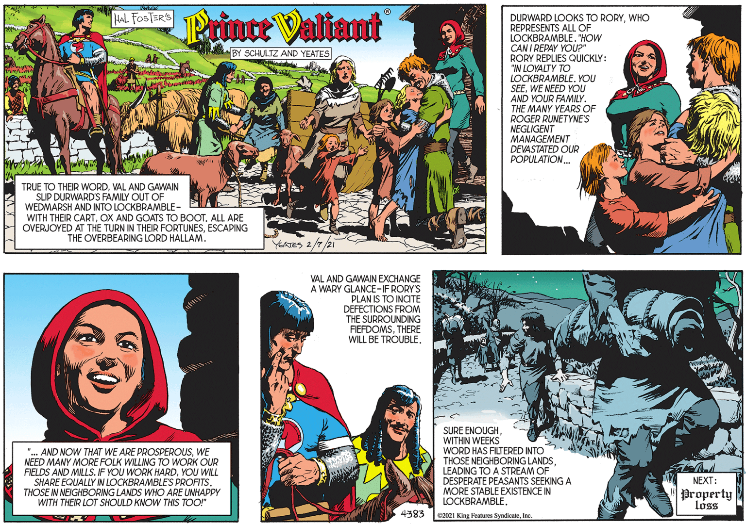 People OCR: HAL FOSTER'S Printe Valiant BY SCHULTZ AND YEATES TRUE TO THEIR WORDVAL AND GAWAIN SLIP DURWARD'S FAMILY OUT OF WEDMARSH AND INTO LOCKBRAMBLE - WITH THEIR CARTOX AND GOATS TO BOOT. ALL ARE OVERJOYED AT THE TURN IN THEIR FORTUNESESCAPING THE OVERBEARING LORD HALLAM. YEATES 2/7/21 DURWARD LOOKS TO RORYWHO REPRESENTS ALL OF LOCKBRAMBLE. "HOW CAN I REPAY YOU?" RORY REPLIES QUICKLY: "IN LOYALTY TO LOCKBRAMBLE. YOU SEEWE NEED YOU AND YOUR FAMILY. THE MANY YEARS OF ROGER RUNETYNE'S NEGLIGENT MANAGEMENT DEVASTATED OUR POPULATION. "... AND NOW THAT WE ARE PROSPEROUSWE NEED MANY MORE FOLK WILLING TO WORK OUR FIELDS AND MILLS. IF YOU WORK HARDYOU WILL SHARE EQUALLY IN LOCKBRAMBLE'S PROFITS. THOSE IN NEIGHBORING LANDS WHO ARE UNHAPPPY WITH THEIR LOT SHOULD KNOW THIS TOO!" VAL AND GAWAIN EXCHANGE A WARY GLANCE-IF RORY'S PLAN IS TO INCITE DEFECTIONS FROM THE SURROUNDING FIEFDOMSTHERE WILL BE TROUBLE. SURE ENOUGHWITHIN WEEKS WORD HAS FILTERED INTO THOSE NEIGHBORING LANDSLEADING TO A STREAM OF DESPERATE PEASANTS SEEKING A MORE STABLE EXISTENCE IN LOCKBRAMBLE. NEXT: Property loss 4383 e2021 King Features SyndicateInc. HAL FOSTER'S Printe Valiant BY SCHULTZ AND YEATES TRUE TO THEIR WORDVAL AND GAWAIN SLIP DURWARD'S FAMILY OUT OF WEDMARSH AND INTO LOCKBRAMBLE - WITH THEIR CARTOX AND GOATS TO BOOT. ALL ARE OVERJOYED AT THE TURN IN THEIR FORTUNESESCAPING THE OVERBEARING LORD HALLAM. YEATES 2/7/21 DURWARD LOOKS TO RORYWHO REPRESENTS ALL OF LOCKBRAMBLE. "HOW CAN I REPAY YOU?" RORY REPLIES QUICKLY: "IN LOYALTY TO LOCKBRAMBLE. YOU SEEWE NEED YOU AND YOUR FAMILY. THE MANY YEARS OF ROGER RUNETYNE'S NEGLIGENT MANAGEMENT DEVASTATED OUR POPULATION. "... AND NOW THAT WE ARE PROSPEROUSWE NEED MANY MORE FOLK WILLING TO WORK OUR FIELDS AND MILLS. IF YOU WORK HARDYOU WILL SHARE EQUALLY IN LOCKBRAMBLE'S PROFITS. THOSE IN NEIGHBORING LANDS WHO ARE UNHAPPPY WITH THEIR LOT SHOULD KNOW THIS TOO!" VAL AND GAWAIN EXCHANGE A WARY GLANCE-IF RORY'S PLAN IS TO INCITE DEFECTIONS FROM THE SURROUNDING FIEFDOMSTHERE WILL BE TROUBLE. SURE ENOUGHWITHIN WEEKS WORD HAS FILTERED INTO THOSE NEIGHBORING LANDSLEADING TO A STREAM OF DESPERATE PEASANTS SEEKING A MORE STABLE EXISTENCE IN LOCKBRAMBLE. NEXT: Property loss 4383 e2021 King Features Syndicate