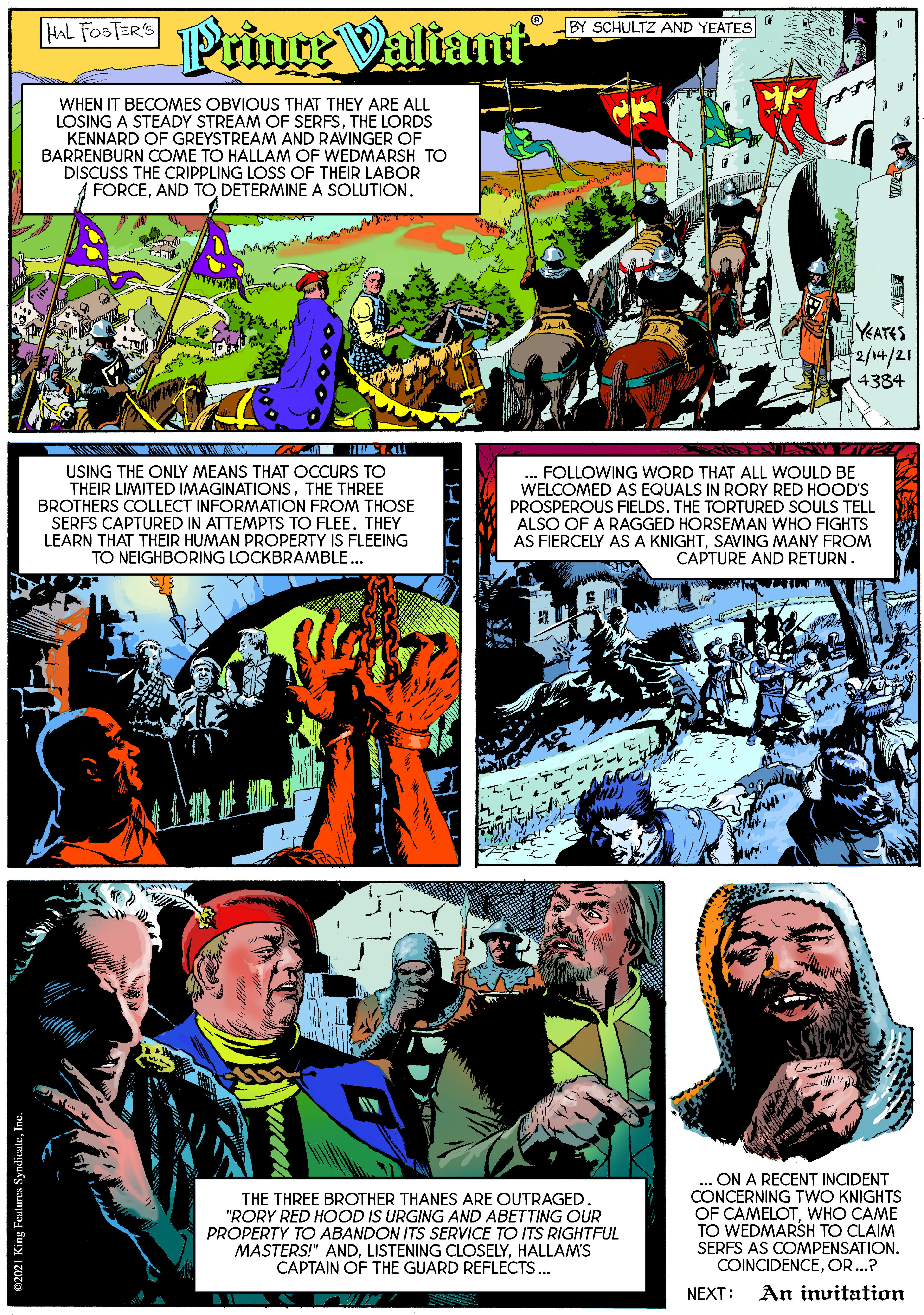 Fiction OCR: Mfonts Prince Valiant HAL FOSTERS BY SCHULTZ AND YEATES WHEN IT BECOMES OBVIOUS THAT THEY ARE ALL LOSING A STEADY STREAM OF SERFSTHE LORDS KENNARD OF GREYSTREAM AND RAVINGER OF BARRENBURN COME TO HALLAM OF WEDMARSH TO DISCUSS THE CRIPPLING LOSS OF THEIR LABOR FORCEAND TO DETERMINE A SOLUTION. YEATES 2/14/21 4334 USING THE ONLY MEANS THAT OCCURS TO THEIR LIMITED IMAGINATIONSTHE THREE BROTHERS COLLECT INFORMATION FROM THOSE SERFS CAPTURED IN ATTEMPTS TO FLEE. THEY LEARN THAT THEIR HUMAN PROPERTY IS FLEEING TO NEIGHBORING LOCKBRAMBLE... FOLLOWING WORD THAT ALL WOULD BE WELCOMED AS EQUALS IN RORY RED HOOD'S PROSPEROUS FIELDS. THE TORTURED SOULS TELL ALSO OF A RAGGED HORSEMAN WHO FIGHTS AS FIERCELY AS A KNIGHTSAVING MANY FROM CAPTURE AND RETURN. THE THREE BROTHER THANES ARE OUTRAGED. "RORY RED HOOD IS URGING AND ABETTING OUR PROPERTY TO ABANDON ITS SERVICE TO ITS RIGHTFUL MASTERS!" ANDHALLAM'S CAPTAIN OF THE GUARD REFLECTS. ON A RECENT INCIDENT CONCERNING TWO KNIGHTS OF CAMELOTWHO CAME TO WEDMARSH TO CLAIM SERFS AS COMPENSATION. COINCIDENCEOR...? NEXT: An invitation Mfonts Prince Valiant HAL FOSTERS BY SCHULTZ AND YEATES WHEN IT BECOMES OBVIOUS THAT THEY ARE ALL LOSING A STEADY STREAM OF SERFSTHE LORDS KENNARD OF GREYSTREAM AND RAVINGER OF BARRENBURN COME TO HALLAM OF WEDMARSH TO DISCUSS THE CRIPPLING LOSS OF THEIR LABOR FORCEAND TO DETERMINE A SOLUTION. YEATES 2/14/21 4334 USING THE ONLY MEANS THAT OCCURS TO THEIR LIMITED IMAGINATIONSTHE THREE BROTHERS COLLECT INFORMATION FROM THOSE SERFS CAPTURED IN ATTEMPTS TO FLEE. THEY LEARN THAT THEIR HUMAN PROPERTY IS FLEEING TO NEIGHBORING LOCKBRAMBLE... FOLLOWING WORD THAT ALL WOULD BE WELCOMED AS EQUALS IN RORY RED HOOD'S PROSPEROUS FIELDS. THE TORTURED SOULS TELL ALSO OF A RAGGED HORSEMAN WHO FIGHTS AS FIERCELY AS A KNIGHTSAVING MANY FROM CAPTURE AND RETURN. THE THREE BROTHER THANES ARE OUTRAGED. "RORY RED HOOD IS URGING AND ABETTING OUR PROPERTY TO ABANDON ITS SERVICE TO ITS RIGHTFUL MASTERS!" ANDLISTENING CLOSELYHALLAM'S CAPTAIN OF THE GUARD REFLECTS. ON A RECENT INCIDENT CONCERNING TWO KNIGHTS OF CAMELOTWHO CAME TO WEDMARSH TO CLAIM SERFS AS COMPENSATION. COINCIDENCEOR...? NEXT: An invitation