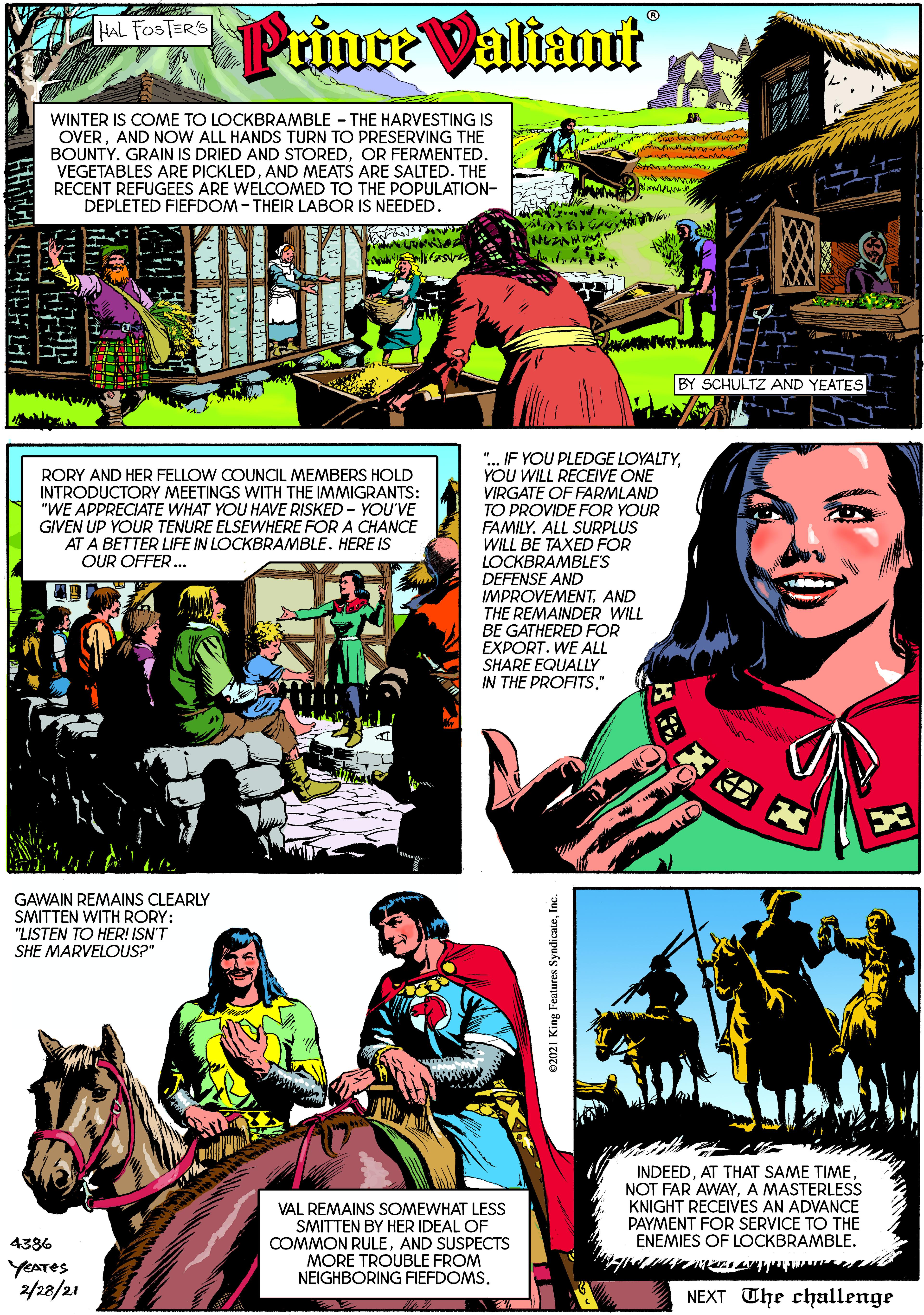 Smile OCR: Prince Valiant HAL FOSTERS WINTER IS COME TO LOCKBRAMBLE - THE HARVESTING IS OVERAND NOW ALL HANDS TURN TO PRESERVING THE BOUNTY. GRAIN IS DRIED AND STOREDOR FERMENTED. VEGETABLES ARE PICKLEDAND MEATS ARE SALTED. THE RECENT REFUGEES ARE WELCOMED TO THE POPULATION- DEPLETED FIEFDOM - THEIR LABOR IS NEEDED. BY SCHULTZ AND YEATES RORY AND HER FELLOW COUNCIL MEMBERS HOLD INTRODUCTORY MEETINGS WITH THE IMMIGRANTS: "WE APPRECIATE WHAT YOU HAVE RISKED - YOU'VE GIVEN UP YOUR TENURE ELSEWHERE FOR A CHANCE AT A BETTER LIFE IN LOCKBRAMBLE. HERE IS ".. IF YOU PLEDGE LOYALTYYOU WILL RECEIVE ONE VIRGATE OF FARMLAND TO PROVIDE FOR YOUR FAMILY. ALL SURPLUS WILL BE TAXED FOR LOCKBRAMBLE'S DEFENSE AND IMPROVEMENTAND THE REMAINDER WILL BE GATHERED FOR EXPORT. WE ALL SHARE EQUALLY IN THE PROFITS." OUR OFFER. GAWAIN REMAINS CLEARLY SMITTEN WITH RORY: "LISTEN TO HER! ISN'T SHE MARVELOUS?" INDEEDA MASTERLESS KNIGHT RECEIVES AN ADVANCE VAL REMAINS SOMEWHAT LESS SMITTEN BY HER IDEAL OF COMMON RULEAND SUSPECTS MORE TROUBLE FROM NEIGHBORING FIEFDOMS. PAYMENT FOR SERVICE TO THE ENEMIES OF LOCKBRAMBLE. 4386 YEATES 2/28/21 NEXT The challenge 02021 King Features SyndicateI Prince Valiant HAL FOSTERS WINTER IS COME TO LOCKBRAMBLE - THE HARVESTING IS OVERAND NOW ALL HANDS TURN TO PRESERVING THE BOUNTY. GRAIN IS DRIED AND STOREDOR FERMENTED. VEGETABLES ARE PICKLEDAND MEATS ARE SALTED. THE RECENT REFUGEES ARE WELCOMED TO THE POPULATION- DEPLETED FIEFDOM - THEIR LABOR IS NEEDED. BY SCHULTZ AND YEATES RORY AND HER FELLOW COUNCIL MEMBERS HOLD INTRODUCTORY MEETINGS WITH THE IMMIGRANTS: "WE APPRECIATE WHAT YOU HAVE RISKED - YOU'VE GIVEN UP YOUR TENURE ELSEWHERE FOR A CHANCE AT A BETTER LIFE IN LOCKBRAMBLE. HERE IS ".. IF YOU PLEDGE LOYALTYYOU WILL RECEIVE ONE VIRGATE OF FARMLAND TO PROVIDE FOR YOUR FAMILY. ALL SURPLUS WILL BE TAXED FOR LOCKBRAMBLE'S DEFENSE AND IMPROVEMENTAND THE REMAINDER WILL BE GATHERED FOR EXPORT. WE ALL SHARE EQUALLY IN THE PROFITS." OUR OFFER. GAWAIN REMAINS CLEARLY SMITTEN WITH RORY: "LISTEN TO HER! ISN'T SHE MARVELOUS?" INDEEDAT THAT SAME TIMENOT FAR AWAYA MASTERLESS KNIGHT RECEIVES AN ADVANCE VAL REMAINS SOMEWHAT LESS SMITTEN BY HER IDEAL OF COMMON RULEAND SUSPECTS MORE TROUBLE FROM NEIGHBORING FIEFDOMS. PAYMENT FOR SERVICE TO THE ENEMIES OF LOCKBRAMBLE. 4386 YEATES 2/28/21 NEXT The challenge 02021 King Features Syndicate