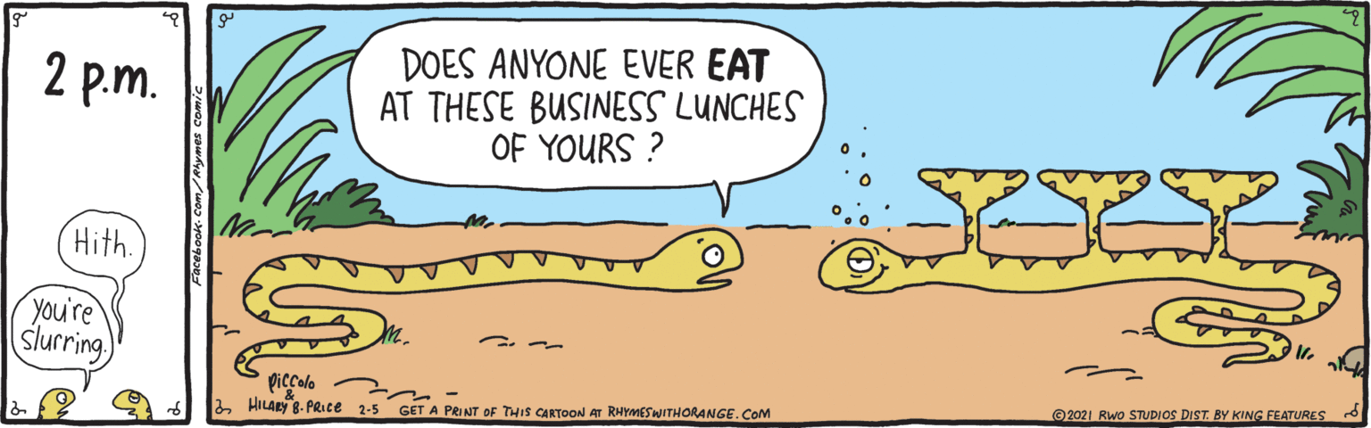 Happy OCR: DOES ANYONE EVER EAT AT THESE BUSINESS LUNCHES OF YOURS ? 2 p.m. Hith. you're slurring piccolo HILARY 8- PRICE 2-5 GET A PRINT OF THIS CARTOON AT RHYMESWITHORANGE.CoM ©2021 RWo STUDIOS DIST. BY KING FEATURES Facebook- Com/Alymes comic DOES ANYONE EVER EAT AT THESE BUSINESS LUNCHES OF YOURS ? 2 p.m. Hith. you're slurring piccolo HILARY 8- PRICE 2-5 GET A PRINT OF THIS CARTOON AT RHYMESWITHORANGE.CoM ©2021 RWo STUDIOS DIST. BY KING FEATURES Facebook- Com/Alymes comic