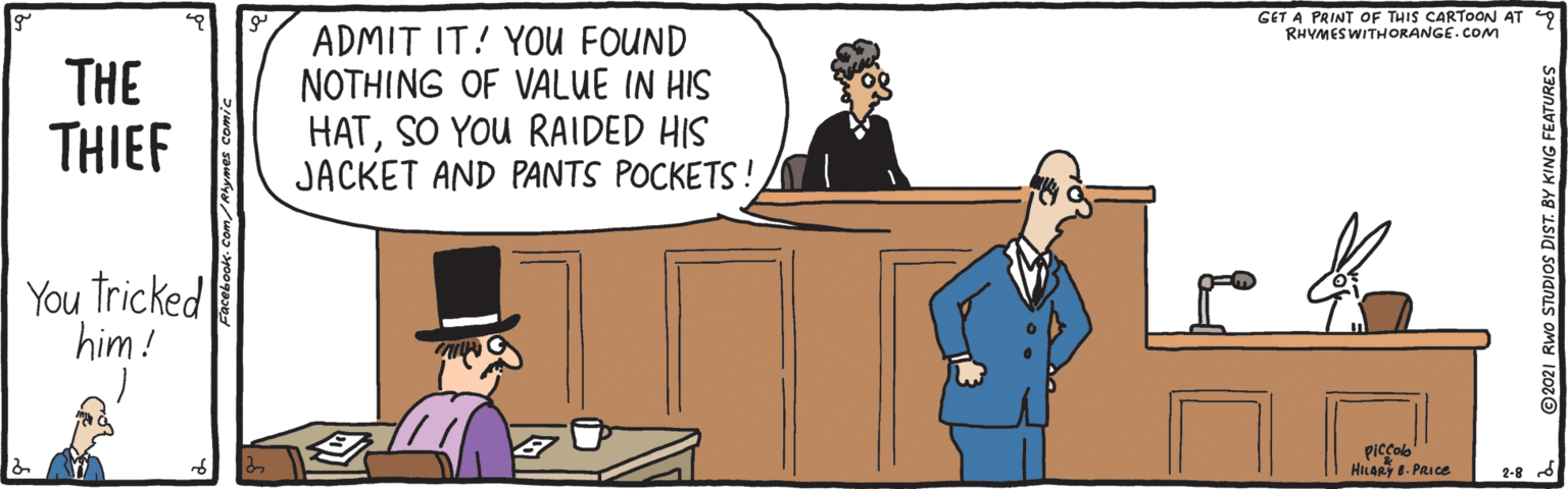 Hat OCR: GET A PRINT OF THIS CARTOON AT 9 RHVMESWITHORANGE.COM THE THIEF ADMIT IT! YOU FOUND NOTHING OF VALUE IN HIS HATSO YOU RAIDED HIS JACKET AND PANTS POCKETS! You Tricked him! piccolb HILAR E. PRIce 2021 RWo STUDIOS DIST. BY KING FEATURES GET A PRINT OF THIS CARTOON AT 9 RHVMESWITHORANGE.COM THE THIEF ADMIT IT! YOU FOUND NOTHING OF VALUE IN HIS HATSO YOU RAIDED HIS JACKET AND PANTS POCKETS! You Tricked him! piccolb HILAR E. PRIce 2021 RWo STUDIOS DIST. BY KING FEATURES