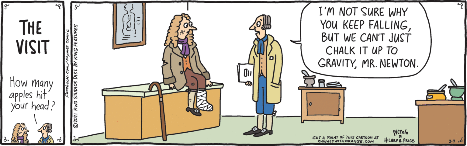 Font OCR: THE VISIT I'M NOT SURE WHY You KEEP FALLINGBUT WE CAN'T JUST CHALK IT UP TO GRAVITYMR. NEWTON. How many apples hit your head? GET A PRINT OF THIS CARTOON AT RHYMESWITHORANGE. COM piccolo HILARY 8. PRIce 2-9 d Facebook- Com/Alymes Comic ©2021 Rwo STUDIOS DIST. BY KING FEATURES THE VISIT I'M NOT SURE WHY You KEEP FALLINGBUT WE CAN'T JUST CHALK IT UP TO GRAVITYMR. NEWTON. How many apples hit your head? GET A PRINT OF THIS CARTOON AT RHYMESWITHORANGE. COM piccolo HILARY 8. PRIce 2-9 d Facebook- Com/Alymes Comic ©2021 Rwo STUDIOS DIST. BY KING FEATURES