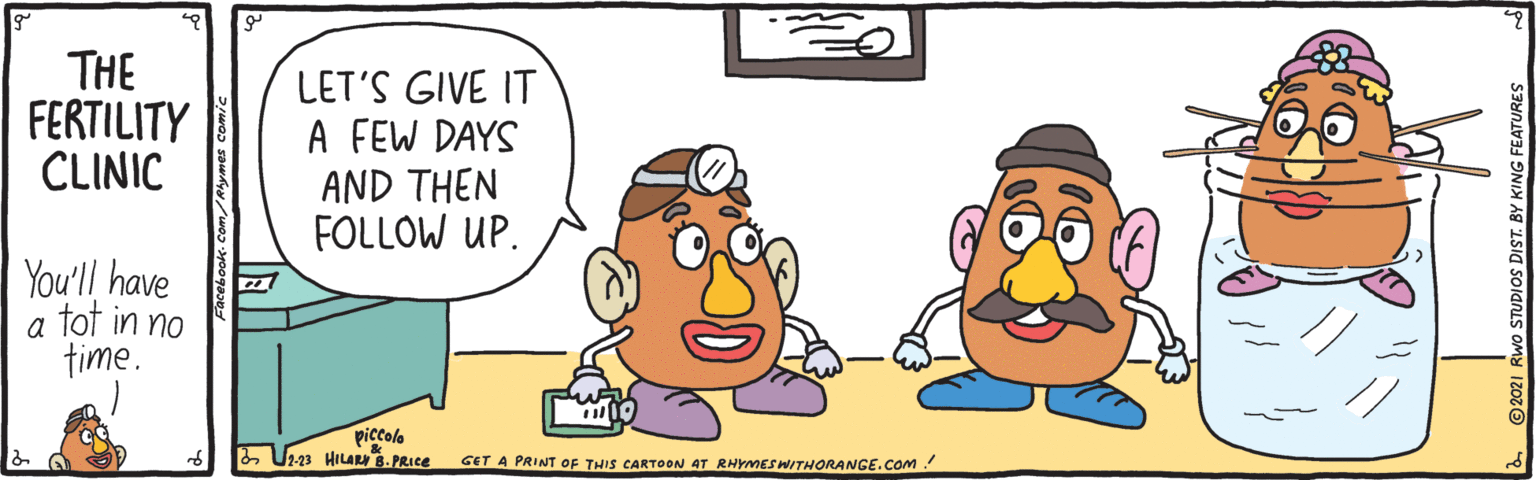 Art OCR: THE FERTILITY CLINIC LET'S GIVE IT A FEW DAYS AND THEN FOLLOW UP. You'll have a tot in no time. piccolo & Ur3 HILA 8. PRIce GET A PRINT OF THIS CARTOON AT RHYMES WITHORANGE.COM! UDIOS DIST. BY KING FEATURES THE FERTILITY CLINIC LET'S GIVE IT A FEW DAYS AND THEN FOLLOW UP. You'll have a tot in no time. piccolo & Ur3 HILA 8. PRIce GET A PRINT OF THIS CARTOON AT RHYMES WITHORANGE.COM! UDIOS DIST. BY KING FEATURES
