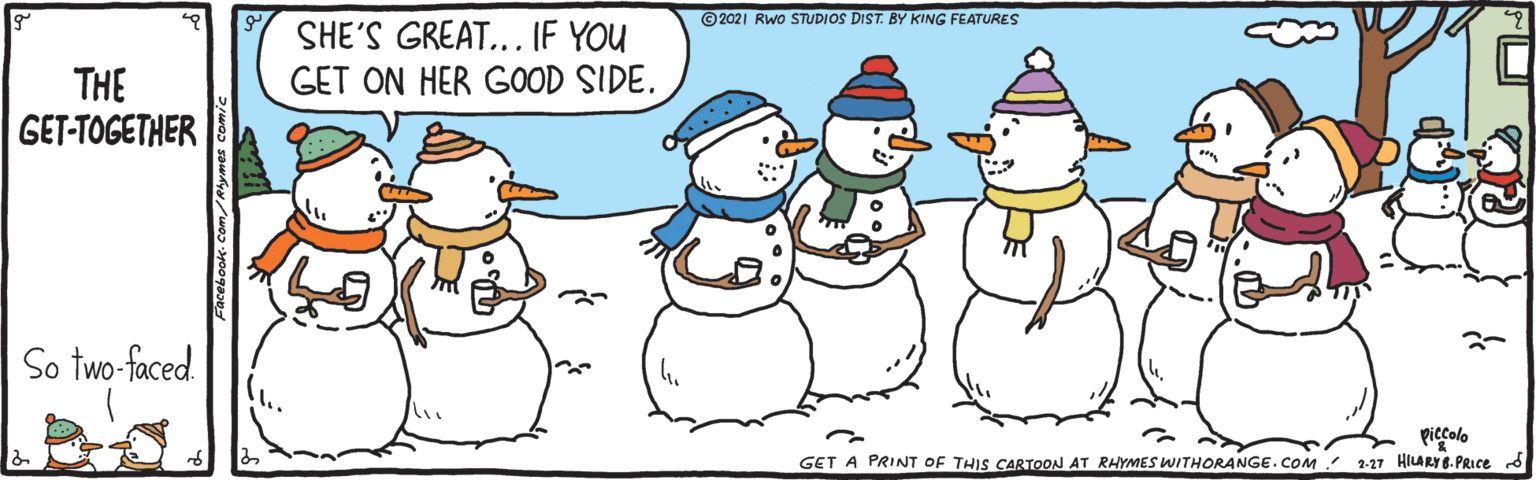 Rectangle OCR: © 2021 Rwo STUDIOS DIST. BY KING FEATURES SHE'S GREAT... IF YOU GET ON HER GOOD SIDE. THE GET-TOGETHER So two-faced. piecolo GET A PRINT OF THIS CARTOON AT RHYMES WITHORANGE.COM 2-27 HILARY8.PRICE © 2021 Rwo STUDIOS DIST. BY KING FEATURES SHE'S GREAT... IF YOU GET ON HER GOOD SIDE. THE GET-TOGETHER So two-faced. piecolo GET A PRINT OF THIS CARTOON AT RHYMES WITHORANGE.COM 2-27 HILARY8.PRICE