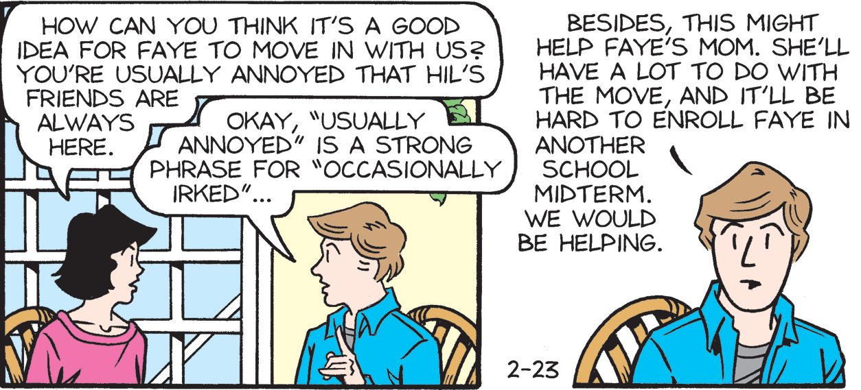 Font OCR: HOW CAN YOU THINK IT'S A GOOD IDEA FOR FAYE TO MOVE IN WITH US? YOU'RE USUALLY ANNOYED THAT HIL'S FRIENDS ARE ALWAYS HERE. BESIDESTHIS MIGHT HELP FAYE'S MOM. SHE'LL HAVE A LOT TO DO WITH THE MOVEAND IT'LL BE HARD TO ENROLL FAYE IN ANOTHER SCHOOL MIDTERM. WE WOULD BE HELPING. OKAY"USUALLY ANNOYED" IS A STRONG PHRASE FOR "OCCASIONALLY IRKED".. 2-23 HOW CAN YOU THINK IT'S A GOOD IDEA FOR FAYE TO MOVE IN WITH US? YOU'RE USUALLY ANNOYED THAT HIL'S FRIENDS ARE ALWAYS HERE. BESIDESTHIS MIGHT HELP FAYE'S MOM. SHE'LL HAVE A LOT TO DO WITH THE MOVEAND IT'LL BE HARD TO ENROLL FAYE IN ANOTHER SCHOOL MIDTERM. WE WOULD BE HELPING. OKAY"USUALLY ANNOYED" IS A STRONG PHRASE FOR "OCCASIONALLY IRKED".. 2-23