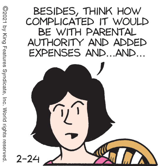 Human OCR: BESIDESTHINK HOW COMPLICATED IT WOULD BE WITH PARENTAL AUTHORITY AND ADDED EXPENSES AND...AND... 2-24 ©2021 by King Features SyndicateInc. World rights reserved. BESIDESTHINK HOW COMPLICATED IT WOULD BE WITH PARENTAL AUTHORITY AND ADDED EXPENSES AND...AND... 2-24 ©2021 by King Features SyndicateInc. World rights reserved.