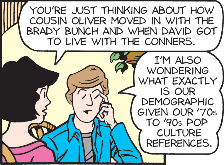 Line OCR: YOU'RE JUST THINKING ABOUT HOW COUSIN OLIVER MOVED IN WITH THE BRADY BUNCH AND WHEN DAVID GOT TO LIVE WITH THE CONNERS. I'M ALSO WONDERING WHAT EXACTLY IS OUR DEMOGRAPHIC GIVEN OUR '70s TO '90s POP CULTURE REFERENCES. YOU'RE JUST THINKING ABOUT HOW COUSIN OLIVER MOVED IN WITH THE BRADY BUNCH AND WHEN DAVID GOT TO LIVE WITH THE CONNERS. I'M ALSO WONDERING WHAT EXACTLY IS OUR DEMOGRAPHIC GIVEN OUR '70s TO '90s POP CULTURE REFERENCES.