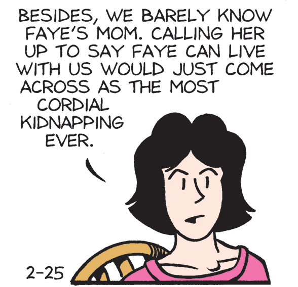 Happy OCR: BESIDESWE BARELY KNOW FAYE'S MOM. CALLING HER UP TO SAY FAYE CAN LIVE WITH US WOULD JUST COME ACROSS AS THE MOST CORDIAL KIDNAPPING EVER. 2-25 BESIDESWE BARELY KNOW FAYE'S MOM. CALLING HER UP TO SAY FAYE CAN LIVE WITH US WOULD JUST COME ACROSS AS THE MOST CORDIAL KIDNAPPING EVER. 2-25